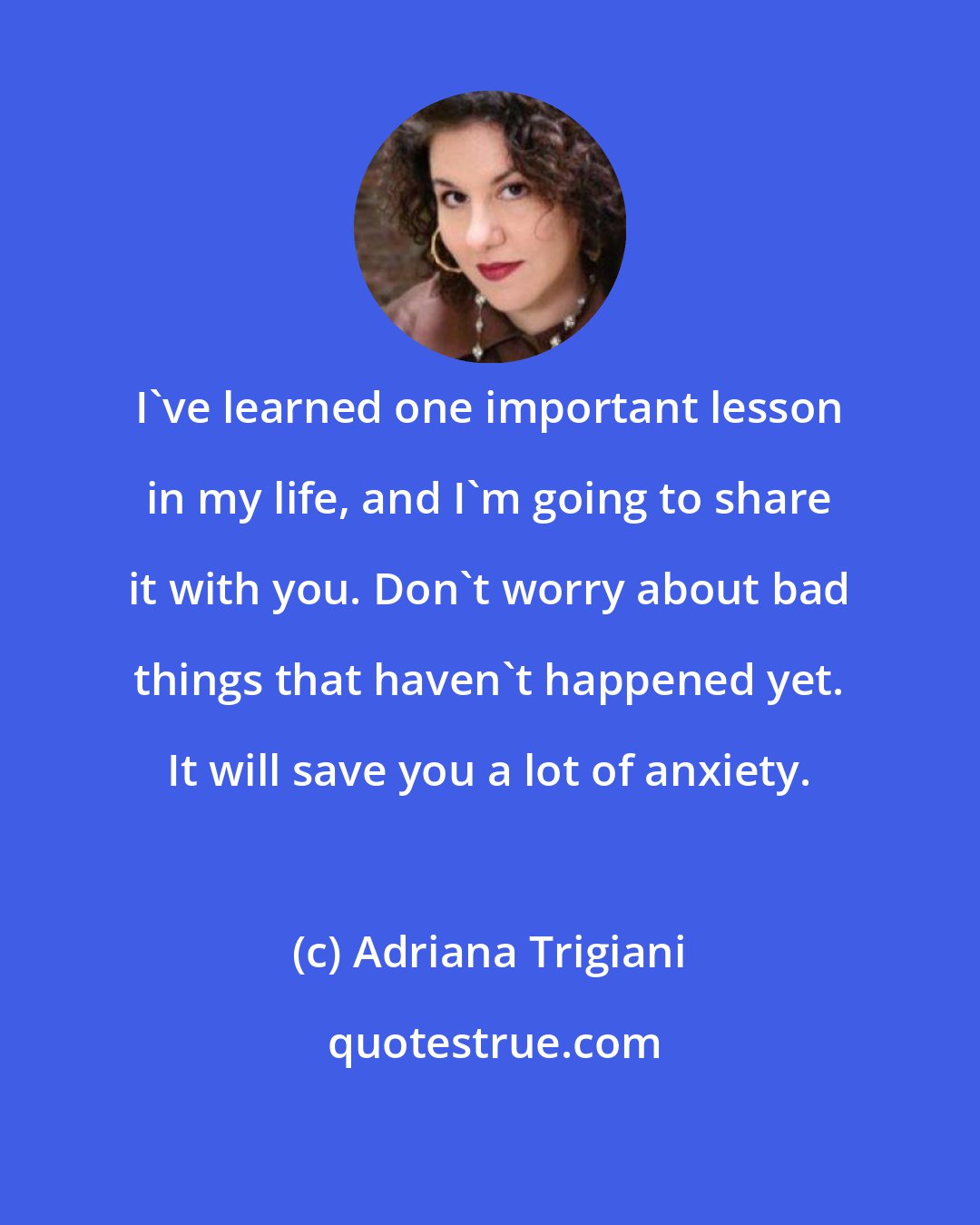 Adriana Trigiani: I've learned one important lesson in my life, and I'm going to share it with you. Don't worry about bad things that haven't happened yet. It will save you a lot of anxiety.