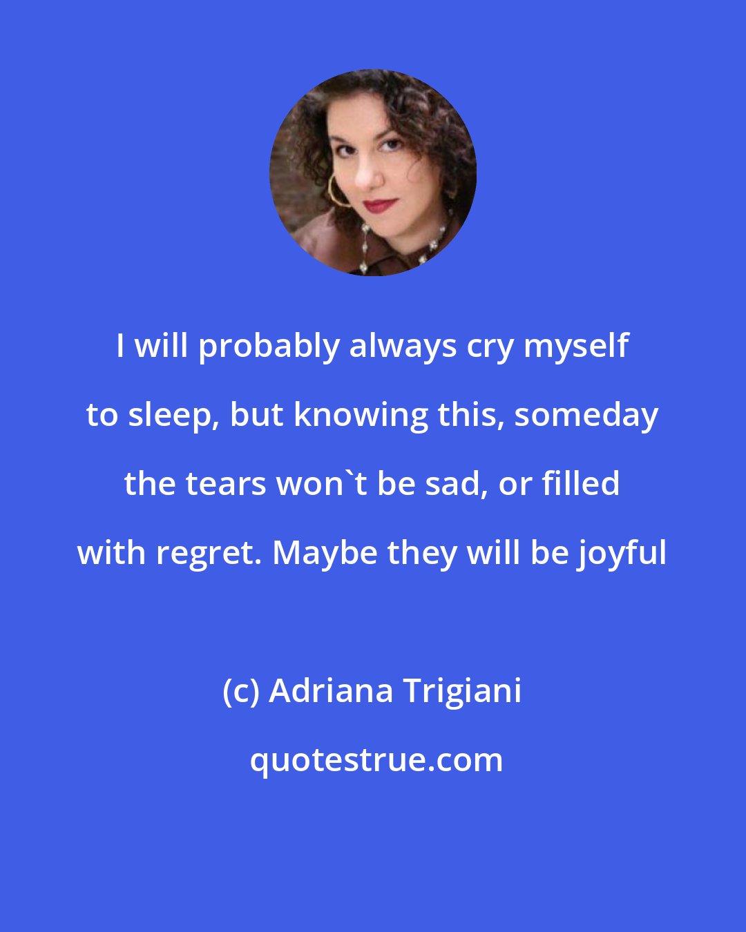 Adriana Trigiani: I will probably always cry myself to sleep, but knowing this, someday the tears won't be sad, or filled with regret. Maybe they will be joyful