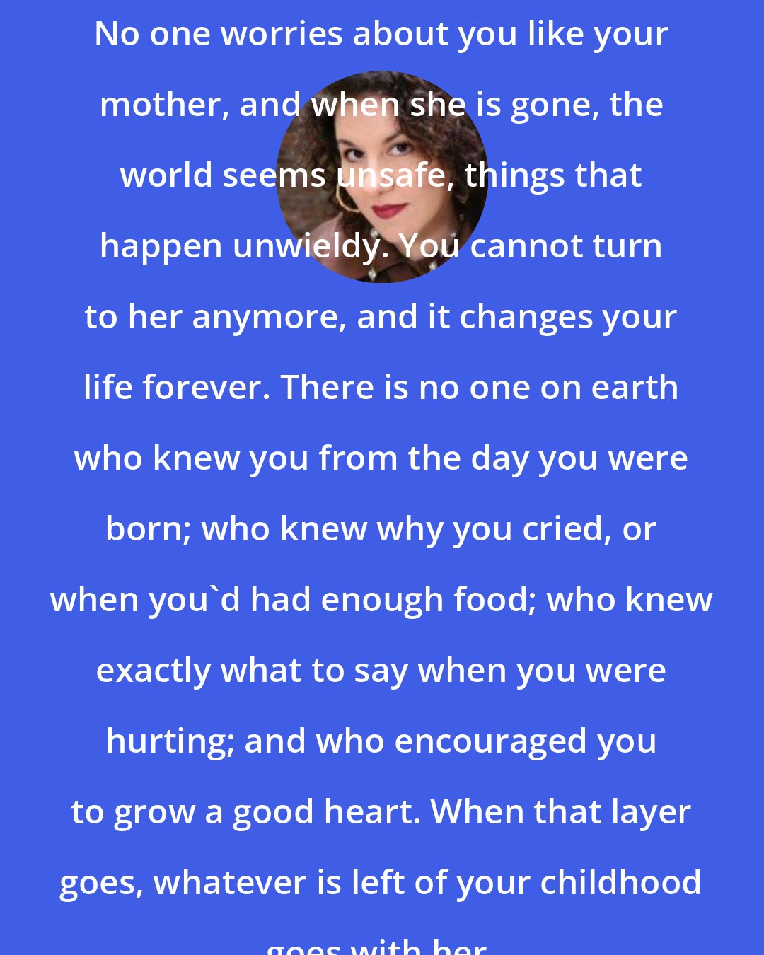 Adriana Trigiani: No one worries about you like your mother, and when she is gone, the world seems unsafe, things that happen unwieldy. You cannot turn to her anymore, and it changes your life forever. There is no one on earth who knew you from the day you were born; who knew why you cried, or when you'd had enough food; who knew exactly what to say when you were hurting; and who encouraged you to grow a good heart. When that layer goes, whatever is left of your childhood goes with her.