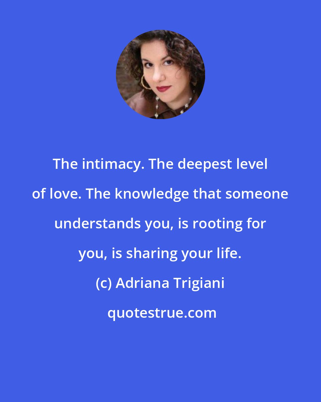 Adriana Trigiani: The intimacy. The deepest level of love. The knowledge that someone understands you, is rooting for you, is sharing your life.