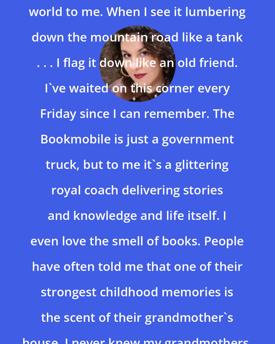 Adriana Trigiani: The Wise County Bookmobile is one of the most beautiful sights in the world to me. When I see it lumbering down the mountain road like a tank . . . I flag it down like an old friend. I've waited on this corner every Friday since I can remember. The Bookmobile is just a government truck, but to me it's a glittering royal coach delivering stories and knowledge and life itself. I even love the smell of books. People have often told me that one of their strongest childhood memories is the scent of their grandmother's house. I never knew my grandmothers, but I could always count on the Bookmobile.