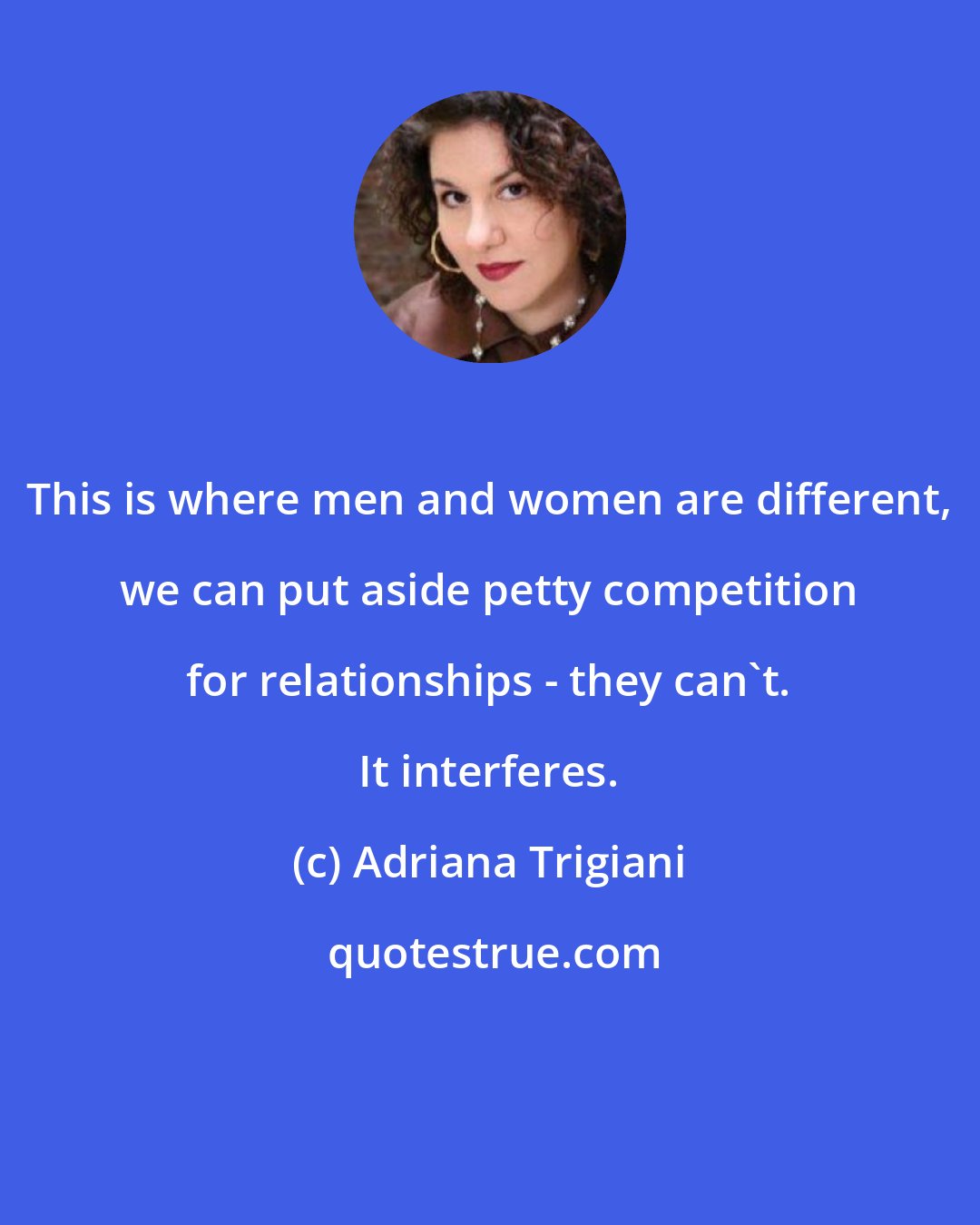 Adriana Trigiani: This is where men and women are different, we can put aside petty competition for relationships - they can't. It interferes.