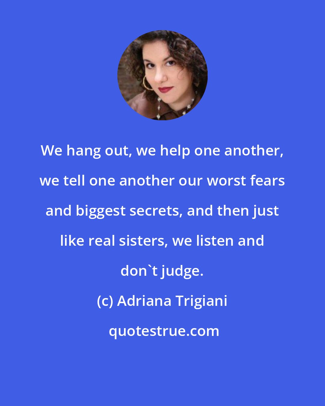 Adriana Trigiani: We hang out, we help one another, we tell one another our worst fears and biggest secrets, and then just like real sisters, we listen and don't judge.