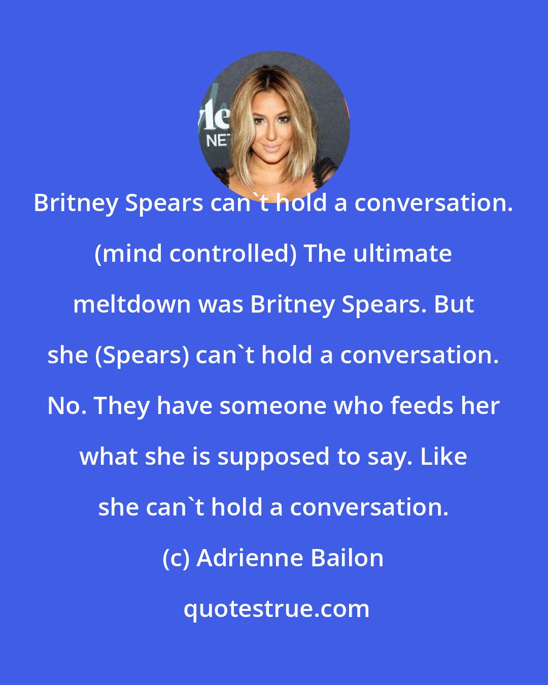 Adrienne Bailon: Britney Spears can't hold a conversation. (mind controlled) The ultimate meltdown was Britney Spears. But she (Spears) can't hold a conversation. No. They have someone who feeds her what she is supposed to say. Like she can't hold a conversation.