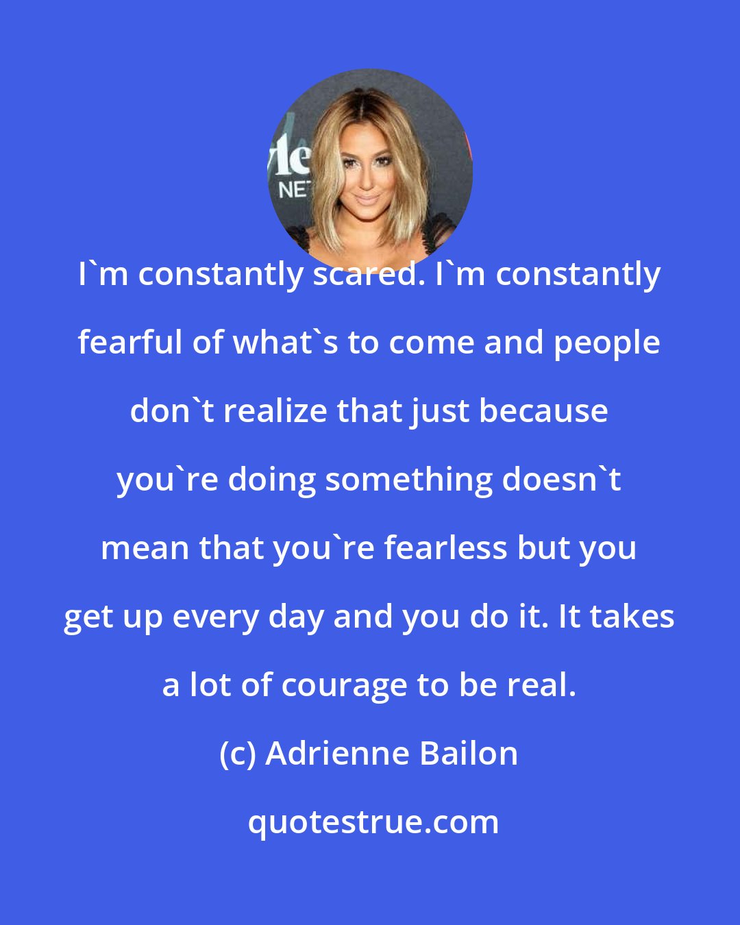 Adrienne Bailon: I'm constantly scared. I'm constantly fearful of what's to come and people don't realize that just because you're doing something doesn't mean that you're fearless but you get up every day and you do it. It takes a lot of courage to be real.