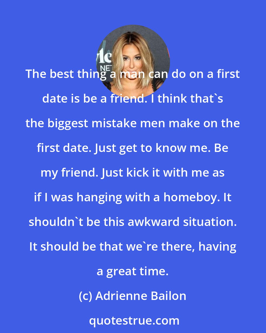 Adrienne Bailon: The best thing a man can do on a first date is be a friend. I think that's the biggest mistake men make on the first date. Just get to know me. Be my friend. Just kick it with me as if I was hanging with a homeboy. It shouldn't be this awkward situation. It should be that we're there, having a great time.