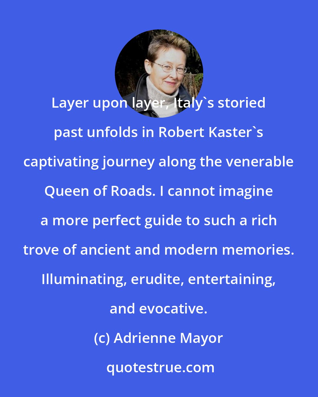 Adrienne Mayor: Layer upon layer, Italy's storied past unfolds in Robert Kaster's captivating journey along the venerable Queen of Roads. I cannot imagine a more perfect guide to such a rich trove of ancient and modern memories. Illuminating, erudite, entertaining, and evocative.