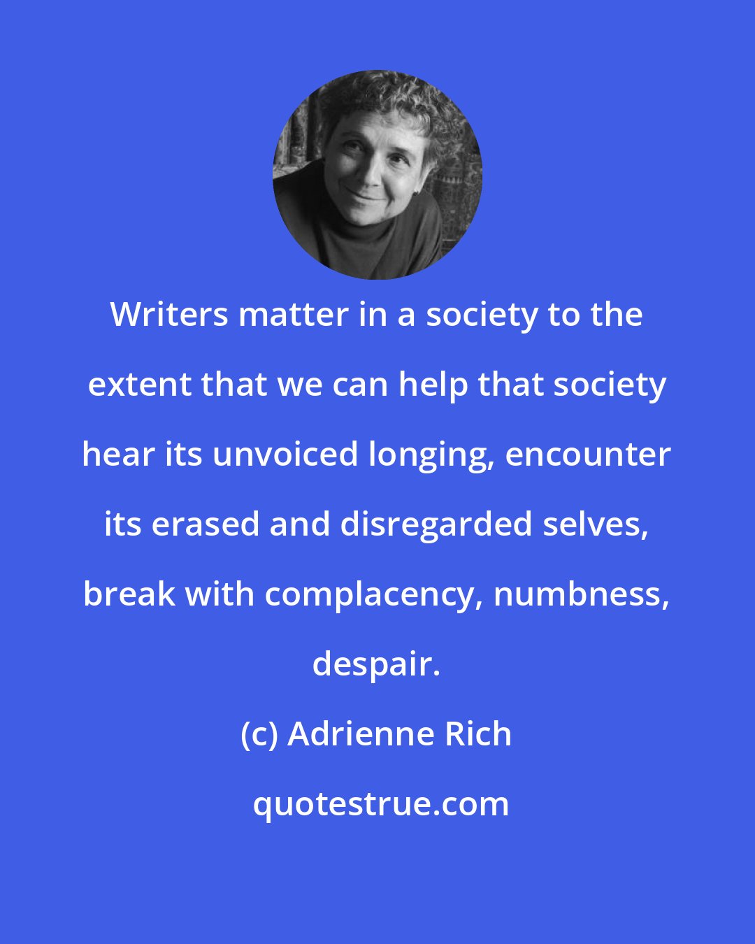 Adrienne Rich: Writers matter in a society to the extent that we can help that society hear its unvoiced longing, encounter its erased and disregarded selves, break with complacency, numbness, despair.