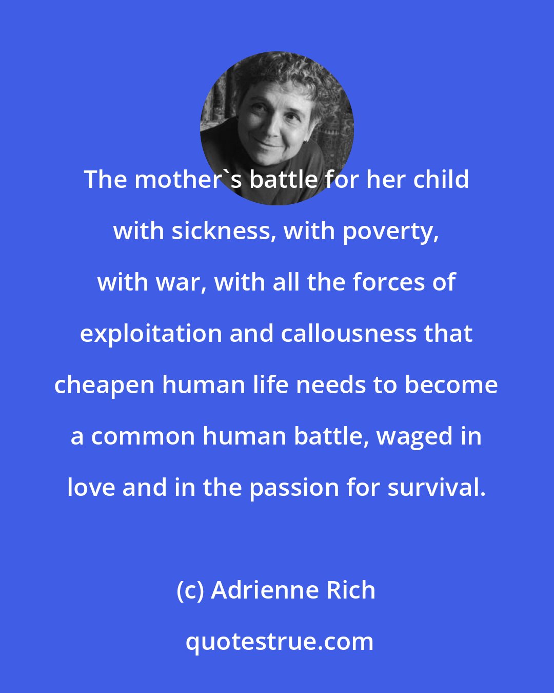 Adrienne Rich: The mother's battle for her child with sickness, with poverty, with war, with all the forces of exploitation and callousness that cheapen human life needs to become a common human battle, waged in love and in the passion for survival.