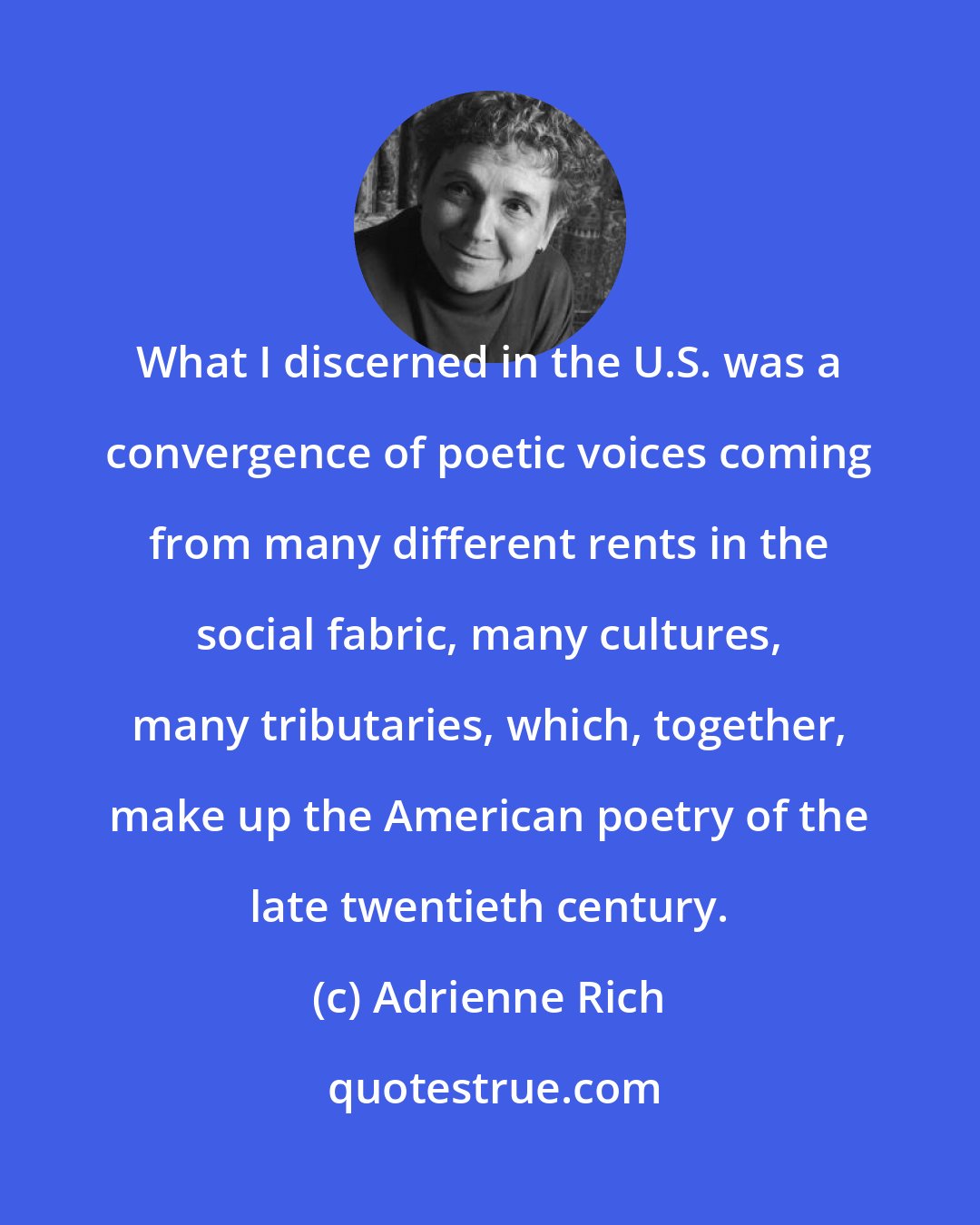Adrienne Rich: What I discerned in the U.S. was a convergence of poetic voices coming from many different rents in the social fabric, many cultures, many tributaries, which, together, make up the American poetry of the late twentieth century.
