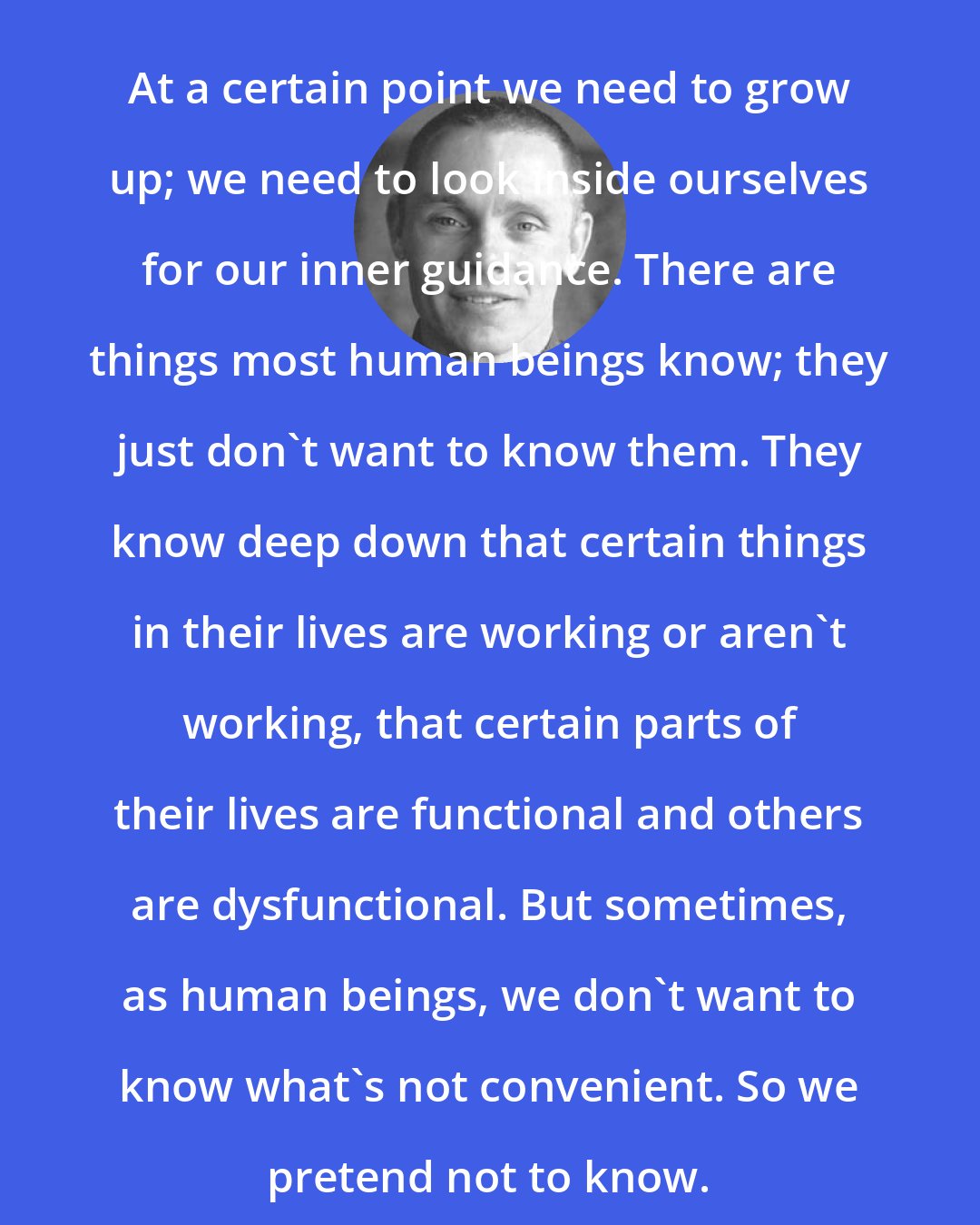 Adyashanti: At a certain point we need to grow up; we need to look inside ourselves for our inner guidance. There are things most human beings know; they just don't want to know them. They know deep down that certain things in their lives are working or aren't working, that certain parts of their lives are functional and others are dysfunctional. But sometimes, as human beings, we don't want to know what's not convenient. So we pretend not to know.