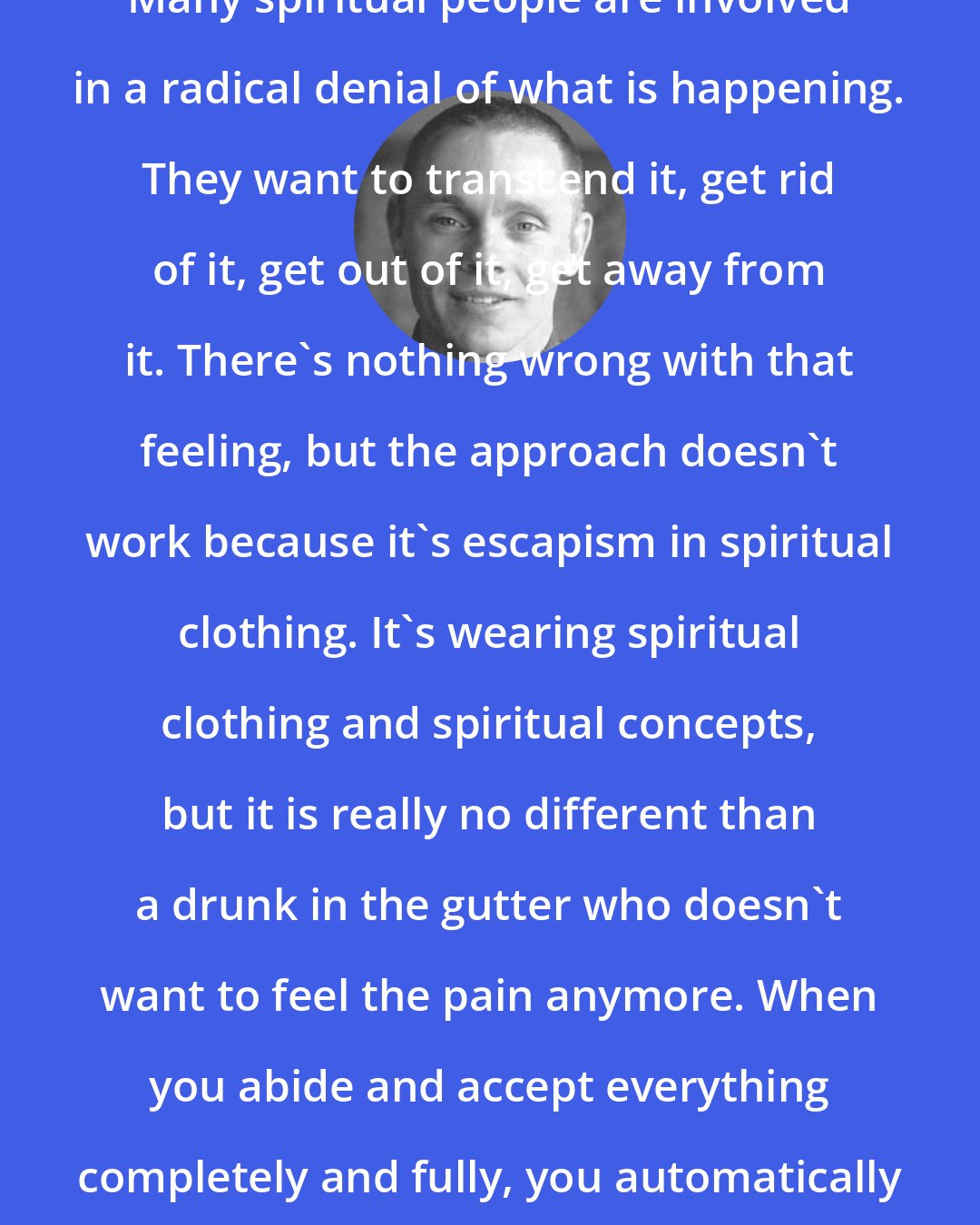 Adyashanti: Many spiritual people are involved in a radical denial of what is happening. They want to transcend it, get rid of it, get out of it, get away from it. There's nothing wrong with that feeling, but the approach doesn't work because it's escapism in spiritual clothing. It's wearing spiritual clothing and spiritual concepts, but it is really no different than a drunk in the gutter who doesn't want to feel the pain anymore. When you abide and accept everything completely and fully, you automatically go beyond.