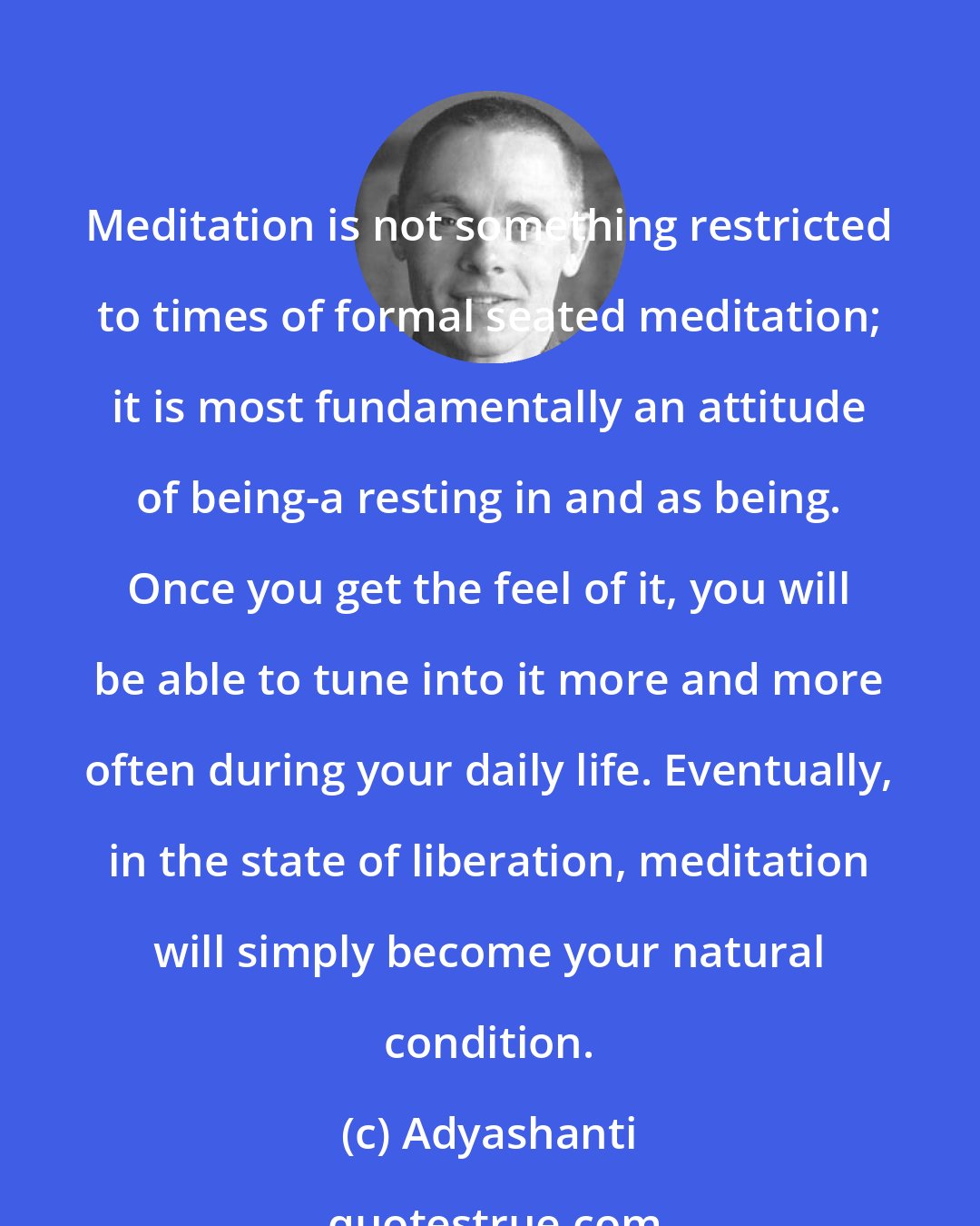 Adyashanti: Meditation is not something restricted to times of formal seated meditation; it is most fundamentally an attitude of being-a resting in and as being. Once you get the feel of it, you will be able to tune into it more and more often during your daily life. Eventually, in the state of liberation, meditation will simply become your natural condition.