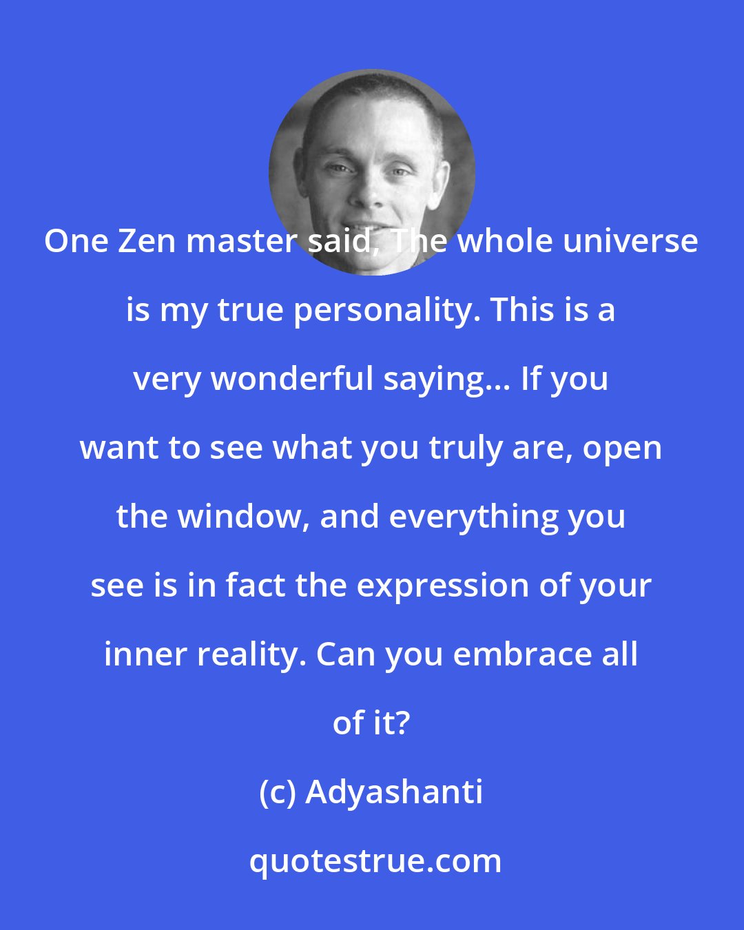 Adyashanti: One Zen master said, The whole universe is my true personality. This is a very wonderful saying... If you want to see what you truly are, open the window, and everything you see is in fact the expression of your inner reality. Can you embrace all of it?