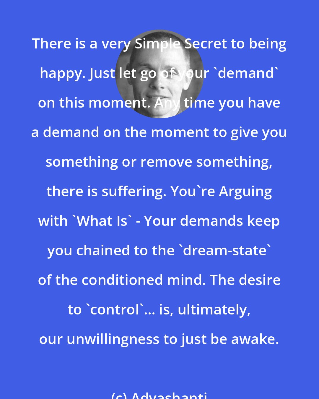 Adyashanti: There is a very Simple Secret to being happy. Just let go of your 'demand' on this moment. Any time you have a demand on the moment to give you something or remove something, there is suffering. You're Arguing with 'What Is' - Your demands keep you chained to the 'dream-state' of the conditioned mind. The desire to 'control'... is, ultimately, our unwillingness to just be awake.