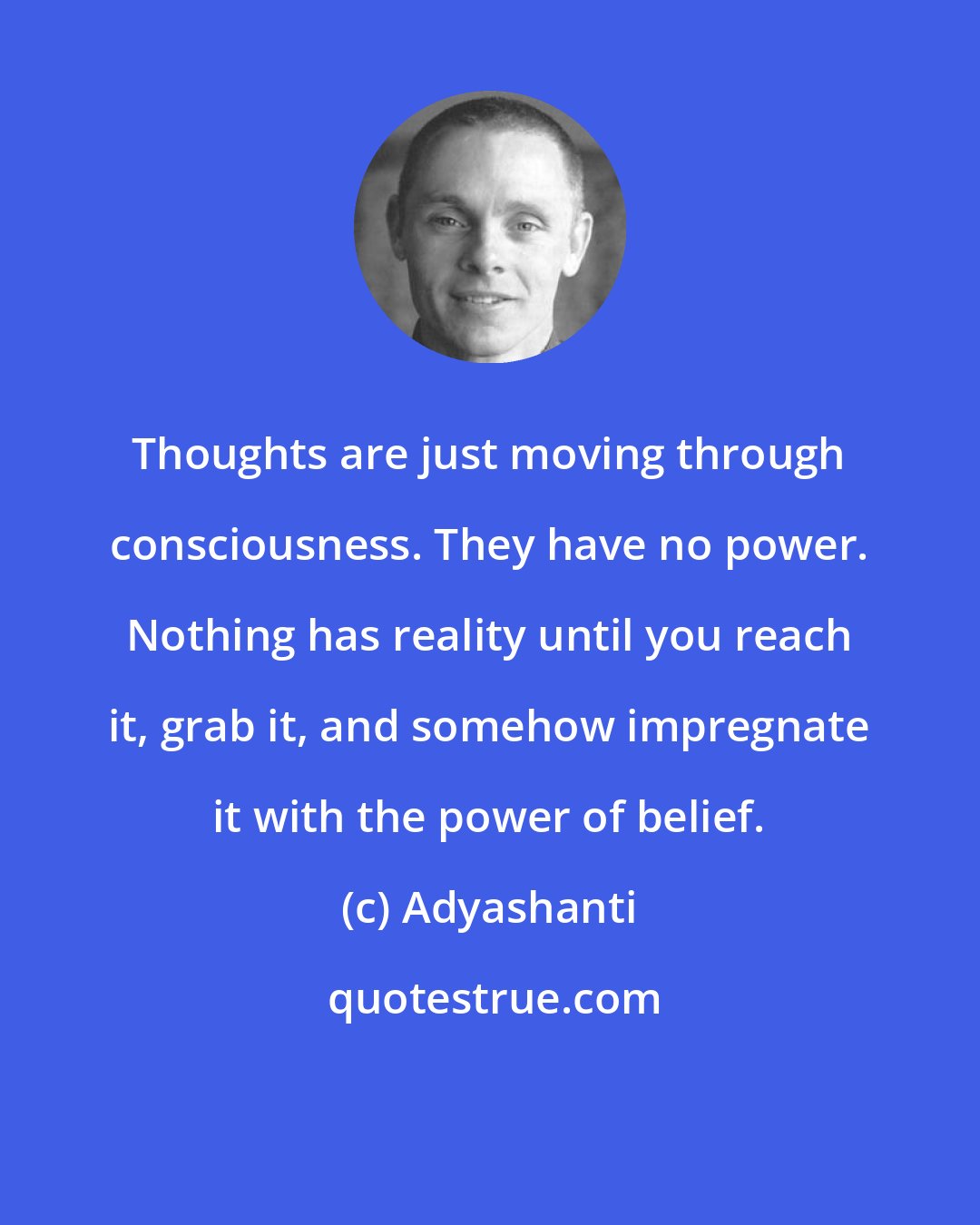 Adyashanti: Thoughts are just moving through consciousness. They have no power. Nothing has reality until you reach it, grab it, and somehow impregnate it with the power of belief.