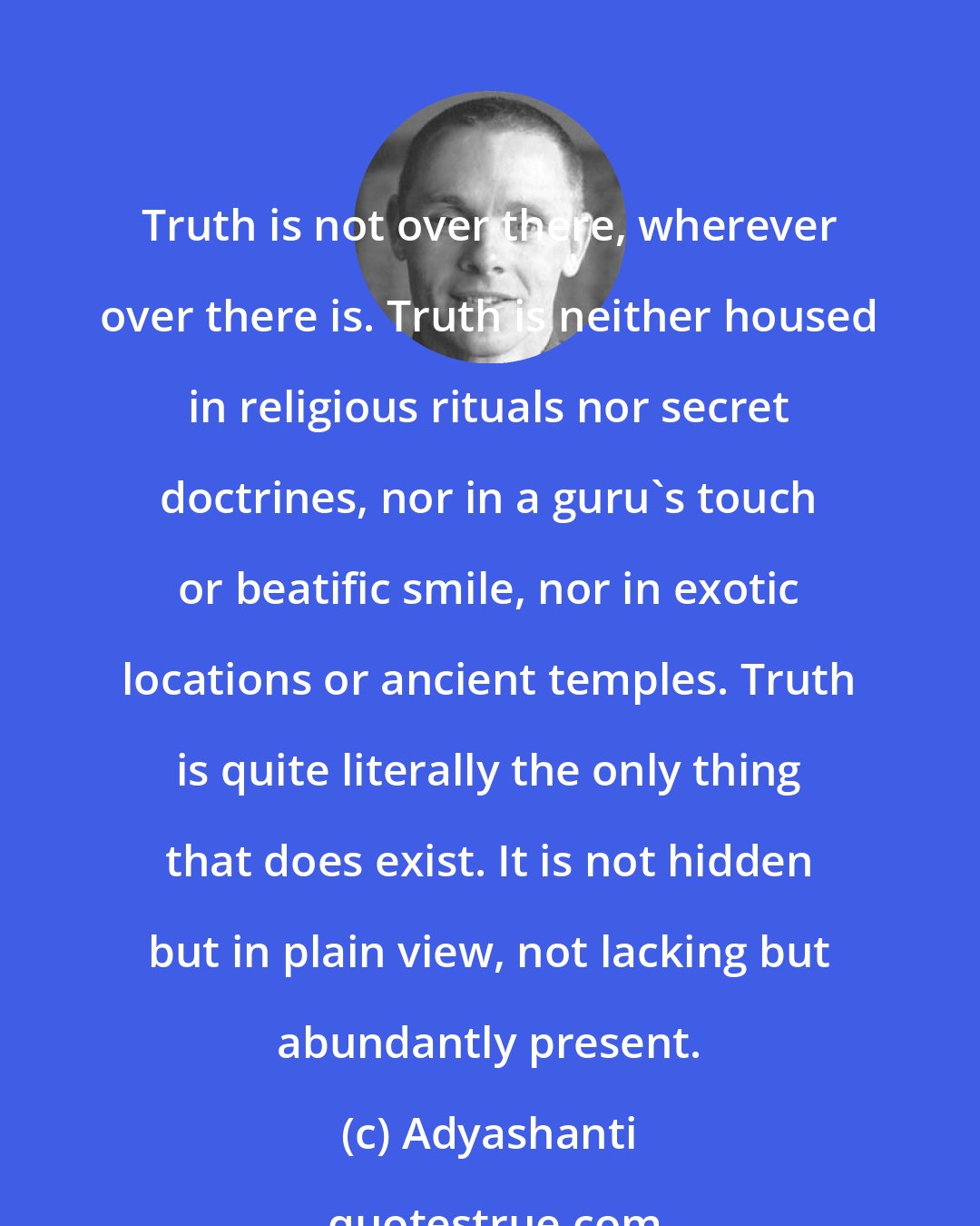 Adyashanti: Truth is not over there, wherever over there is. Truth is neither housed in religious rituals nor secret doctrines, nor in a guru's touch or beatific smile, nor in exotic locations or ancient temples. Truth is quite literally the only thing that does exist. It is not hidden but in plain view, not lacking but abundantly present.