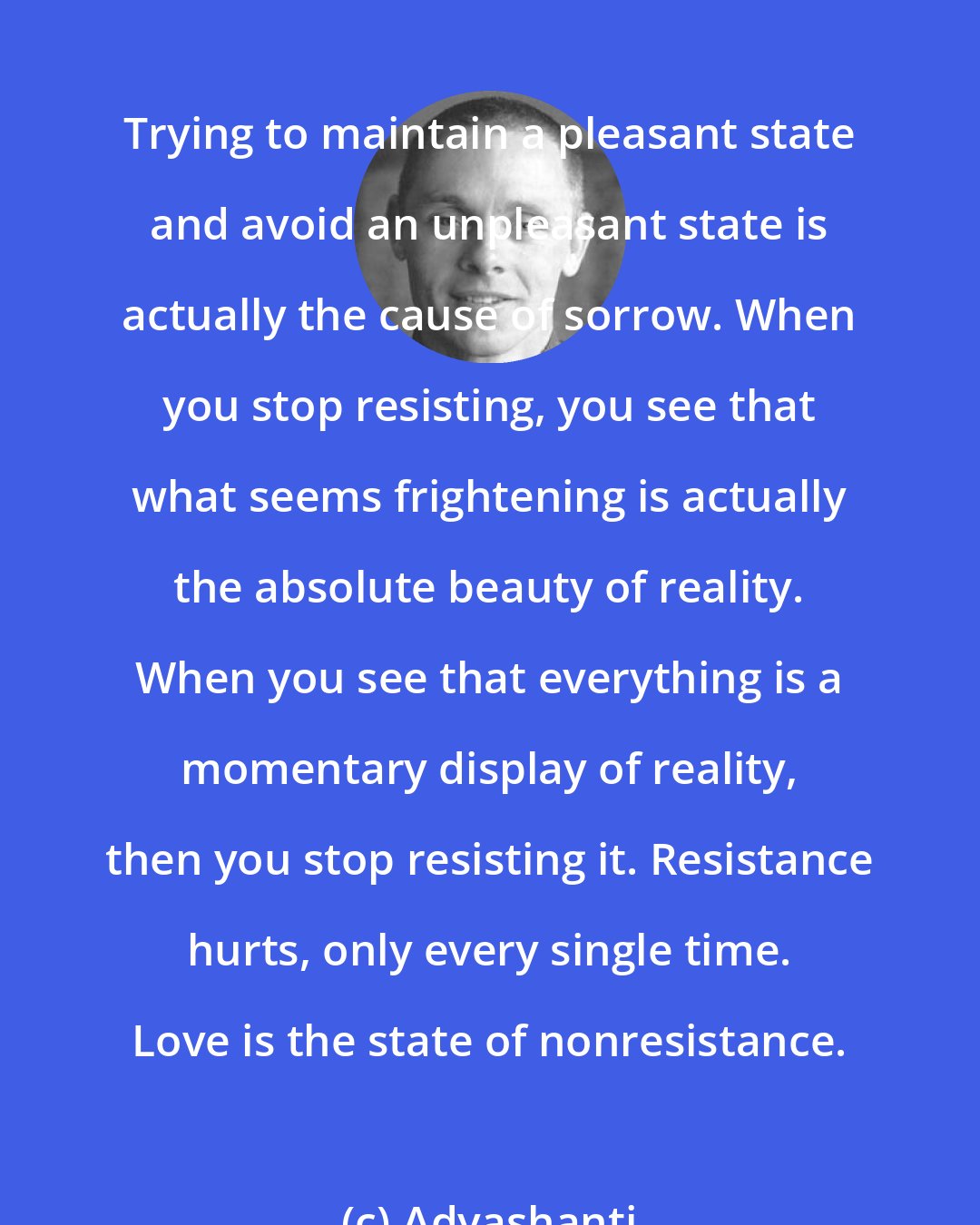 Adyashanti: Trying to maintain a pleasant state and avoid an unpleasant state is actually the cause of sorrow. When you stop resisting, you see that what seems frightening is actually the absolute beauty of reality. When you see that everything is a momentary display of reality, then you stop resisting it. Resistance hurts, only every single time. Love is the state of nonresistance.