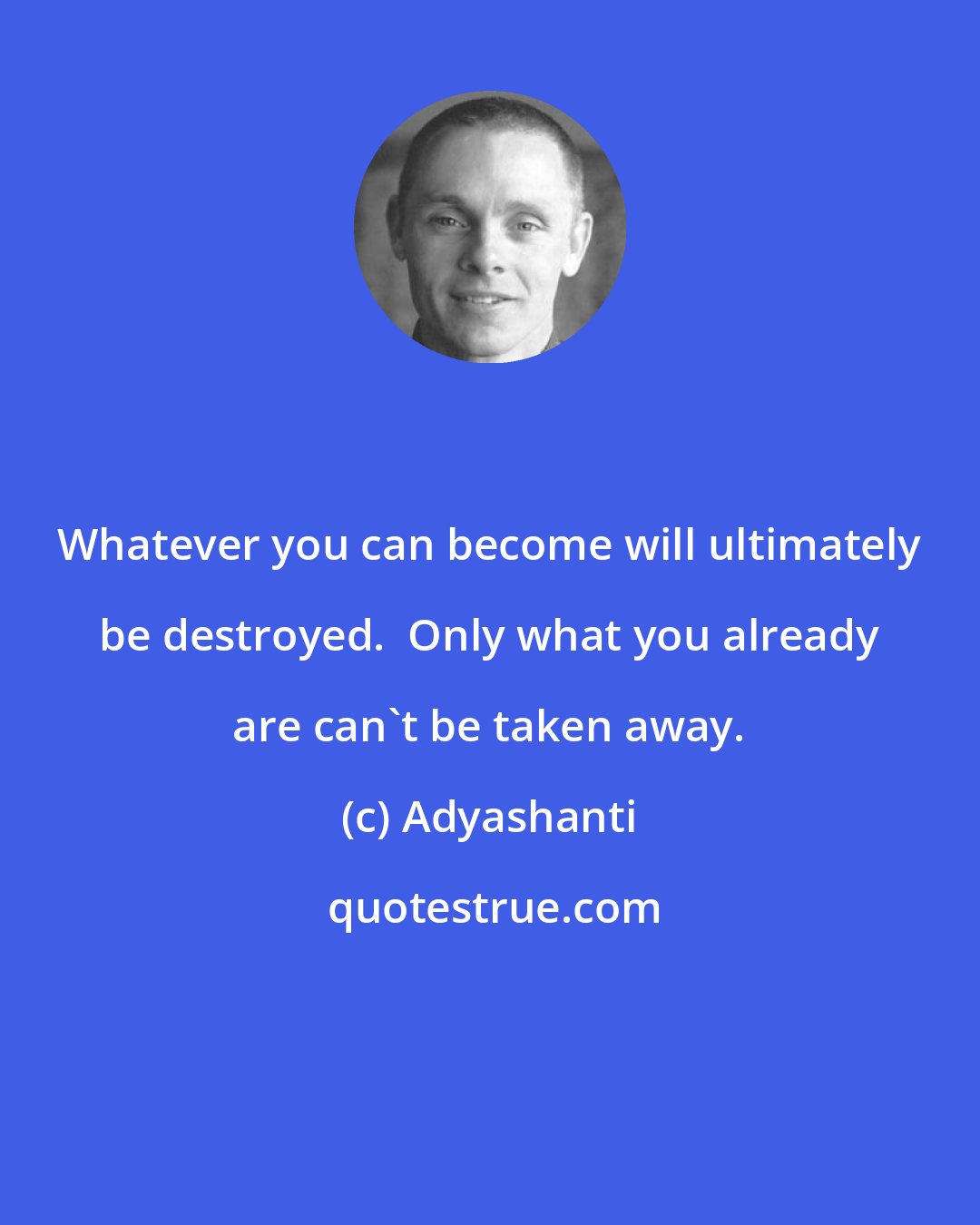 Adyashanti: Whatever you can become will ultimately be destroyed.  Only what you already are can't be taken away.