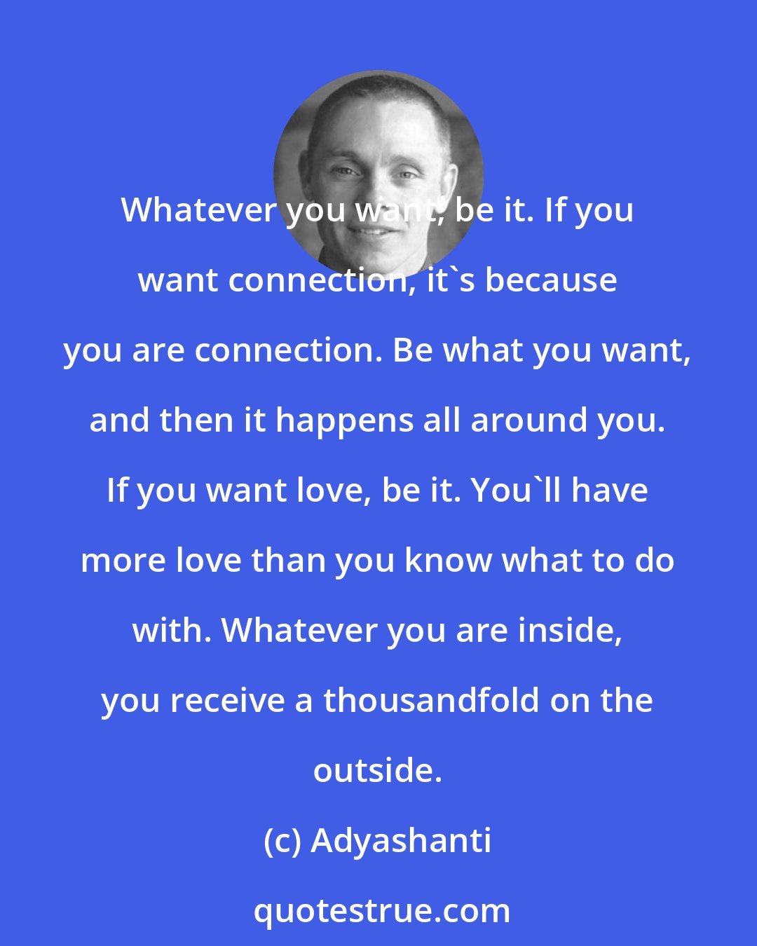 Adyashanti: Whatever you want, be it. If you want connection, it's because you are connection. Be what you want, and then it happens all around you. If you want love, be it. You'll have more love than you know what to do with. Whatever you are inside, you receive a thousandfold on the outside.