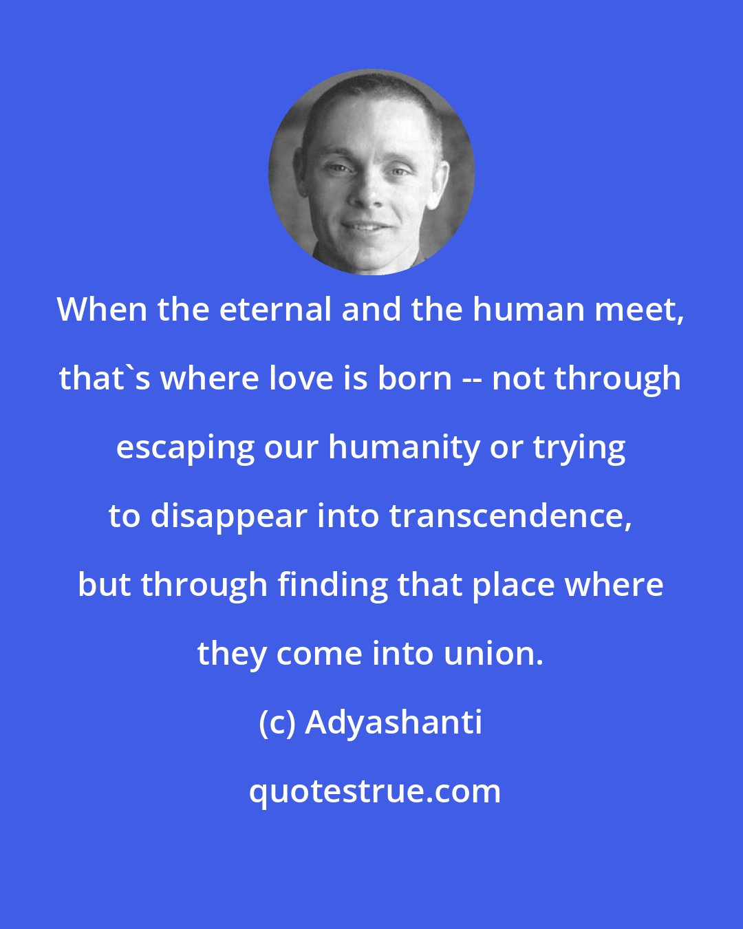 Adyashanti: When the eternal and the human meet, that's where love is born -- not through escaping our humanity or trying to disappear into transcendence, but through finding that place where they come into union.