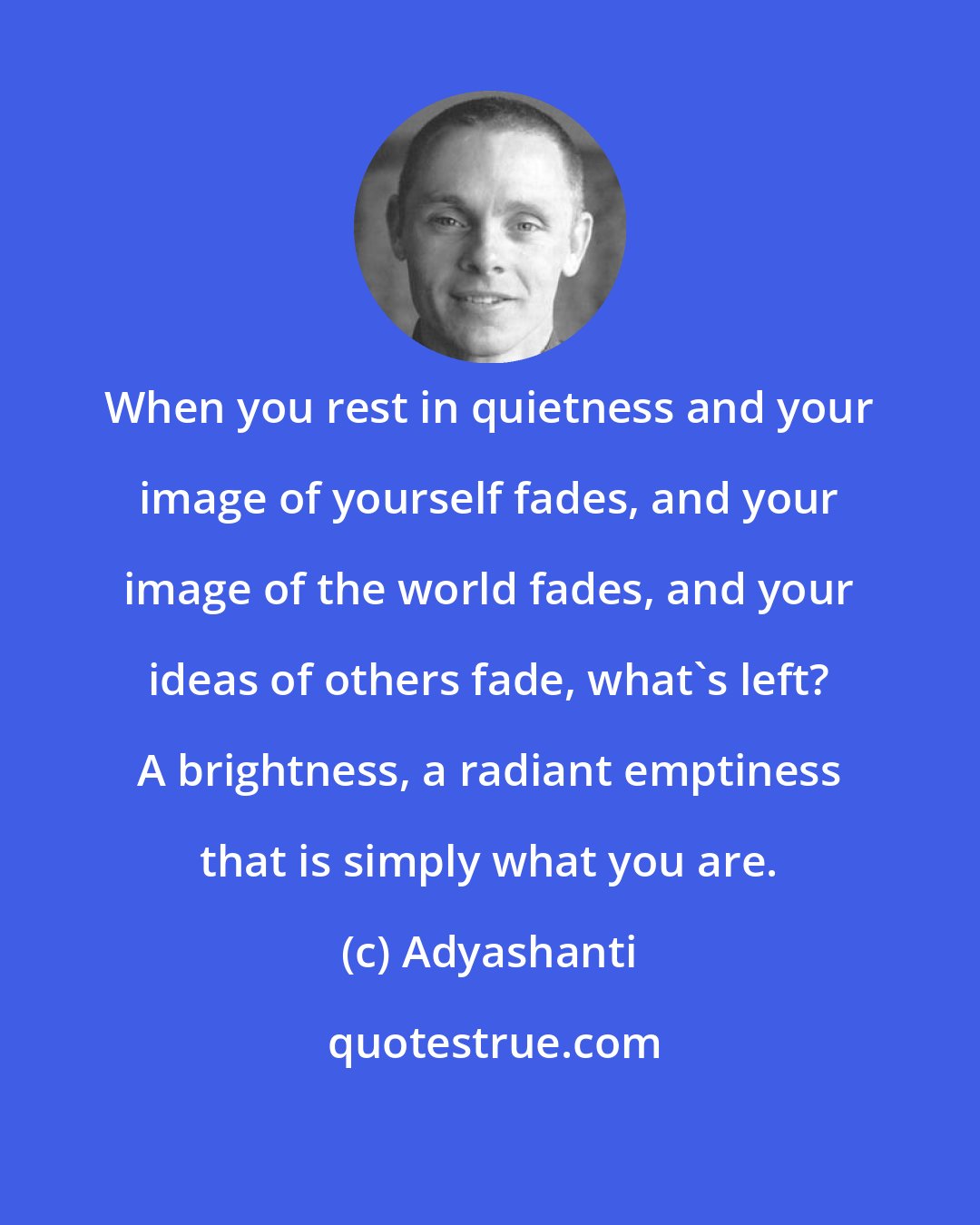 Adyashanti: When you rest in quietness and your image of yourself fades, and your image of the world fades, and your ideas of others fade, what's left? A brightness, a radiant emptiness that is simply what you are.