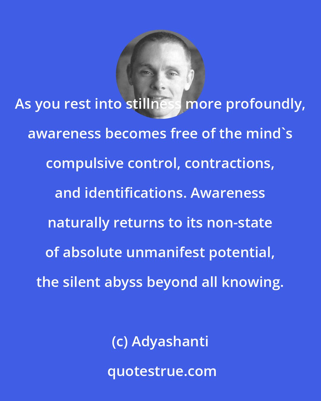 Adyashanti: As you rest into stillness more profoundly, awareness becomes free of the mind's compulsive control, contractions, and identifications. Awareness naturally returns to its non-state of absolute unmanifest potential, the silent abyss beyond all knowing.