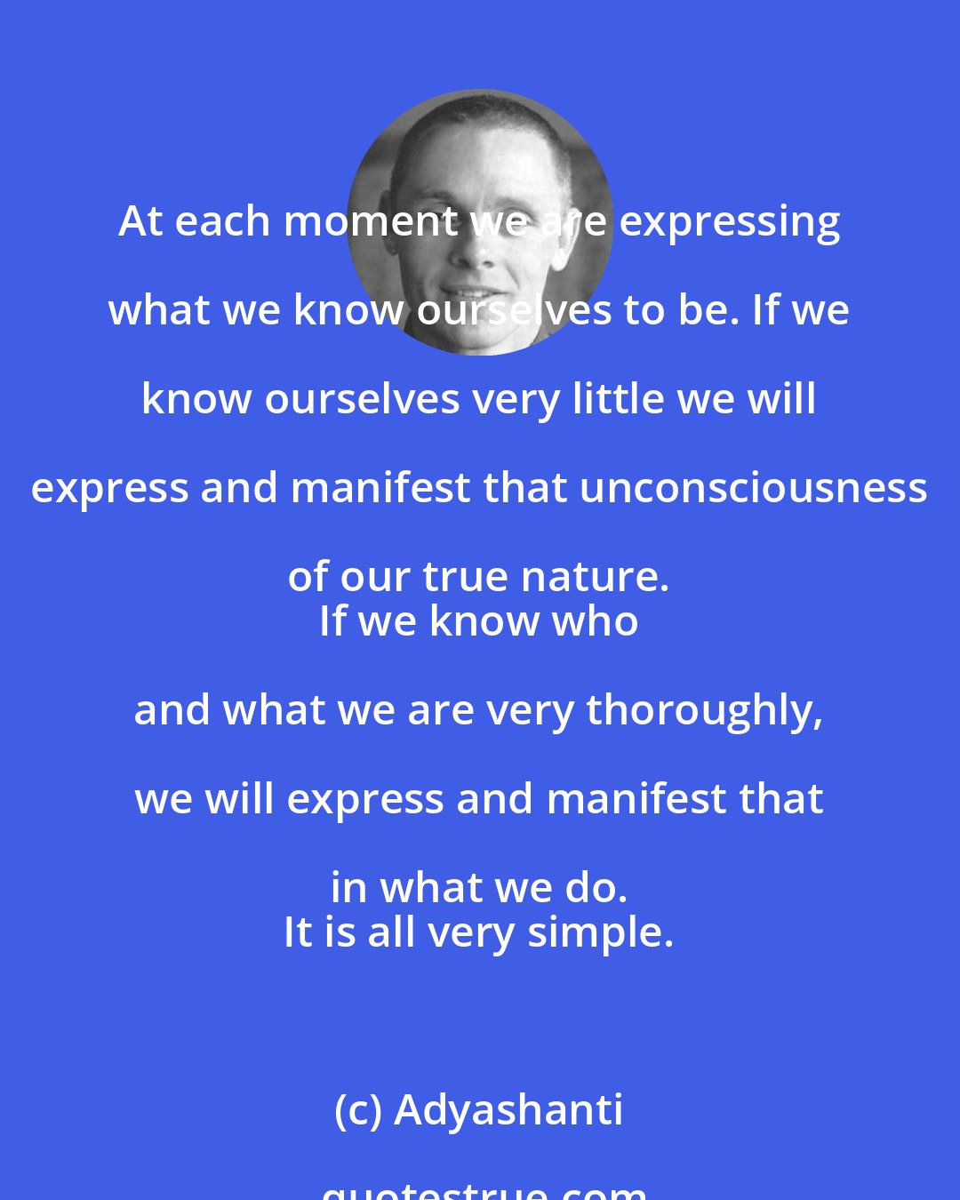 Adyashanti: At each moment we are expressing what we know ourselves to be. If we know ourselves very little we will express and manifest that unconsciousness of our true nature. 
 If we know who and what we are very thoroughly, we will express and manifest that in what we do. 
 It is all very simple.