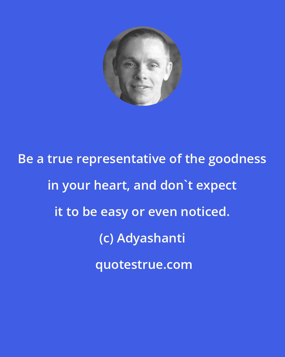 Adyashanti: Be a true representative of the goodness in your heart, and don't expect it to be easy or even noticed.