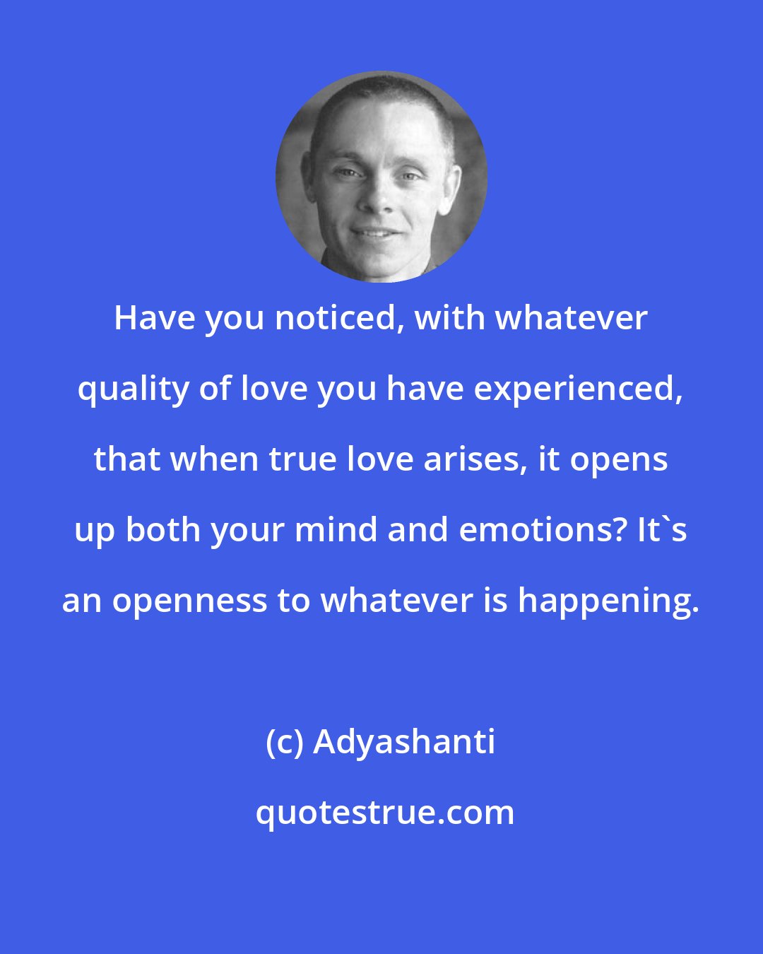 Adyashanti: Have you noticed, with whatever quality of love you have experienced, that when true love arises, it opens up both your mind and emotions? It's an openness to whatever is happening.