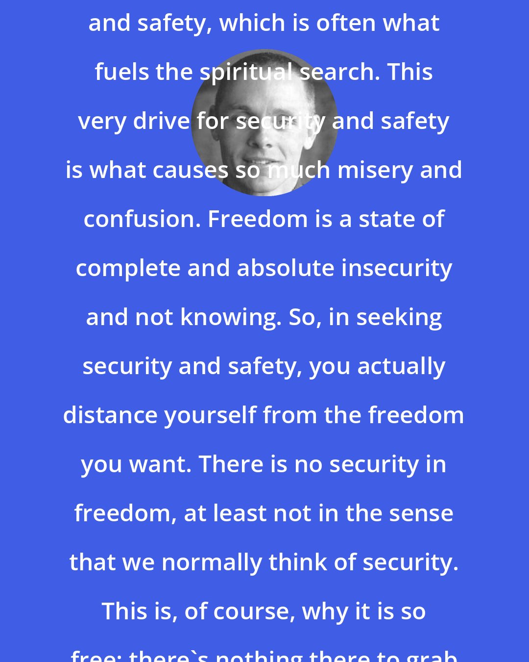 Adyashanti: Human beings have a drive for security and safety, which is often what fuels the spiritual search. This very drive for security and safety is what causes so much misery and confusion. Freedom is a state of complete and absolute insecurity and not knowing. So, in seeking security and safety, you actually distance yourself from the freedom you want. There is no security in freedom, at least not in the sense that we normally think of security. This is, of course, why it is so free: there's nothing there to grab hold of.