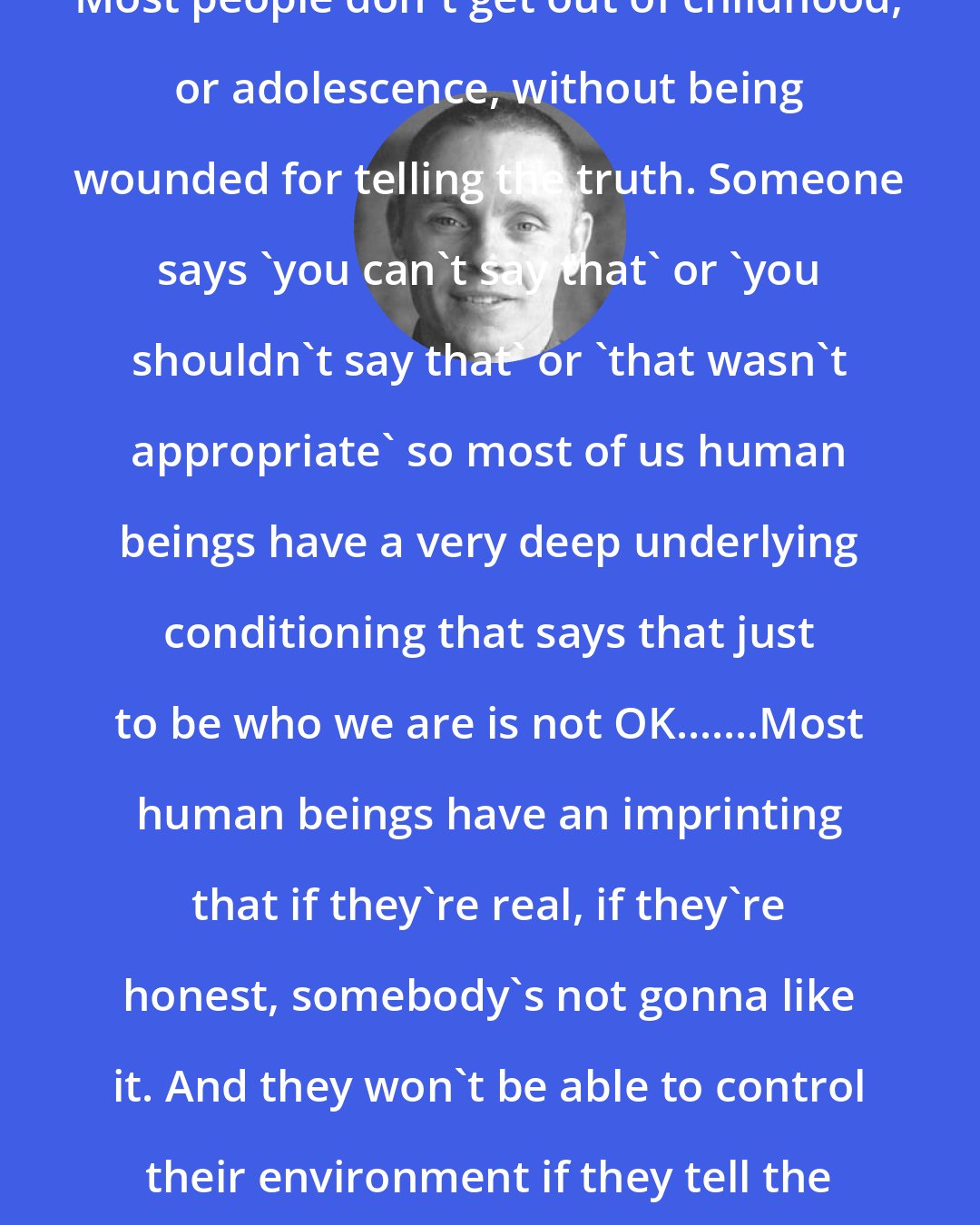 Adyashanti: Most people don't get out of childhood, or adolescence, without being wounded for telling the truth. Someone says 'you can't say that' or 'you shouldn't say that' or 'that wasn't appropriate' so most of us human beings have a very deep underlying conditioning that says that just to be who we are is not OK.......Most human beings have an imprinting that if they're real, if they're honest, somebody's not gonna like it. And they won't be able to control their environment if they tell the truth.