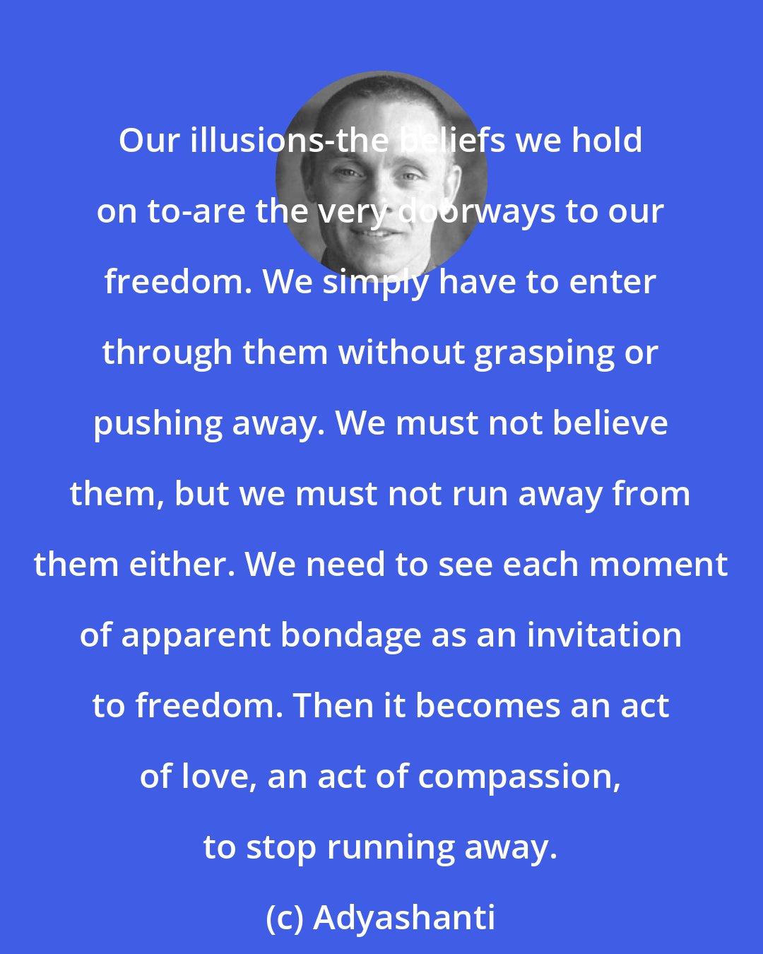 Adyashanti: Our illusions-the beliefs we hold on to-are the very doorways to our freedom. We simply have to enter through them without grasping or pushing away. We must not believe them, but we must not run away from them either. We need to see each moment of apparent bondage as an invitation to freedom. Then it becomes an act of love, an act of compassion, to stop running away.