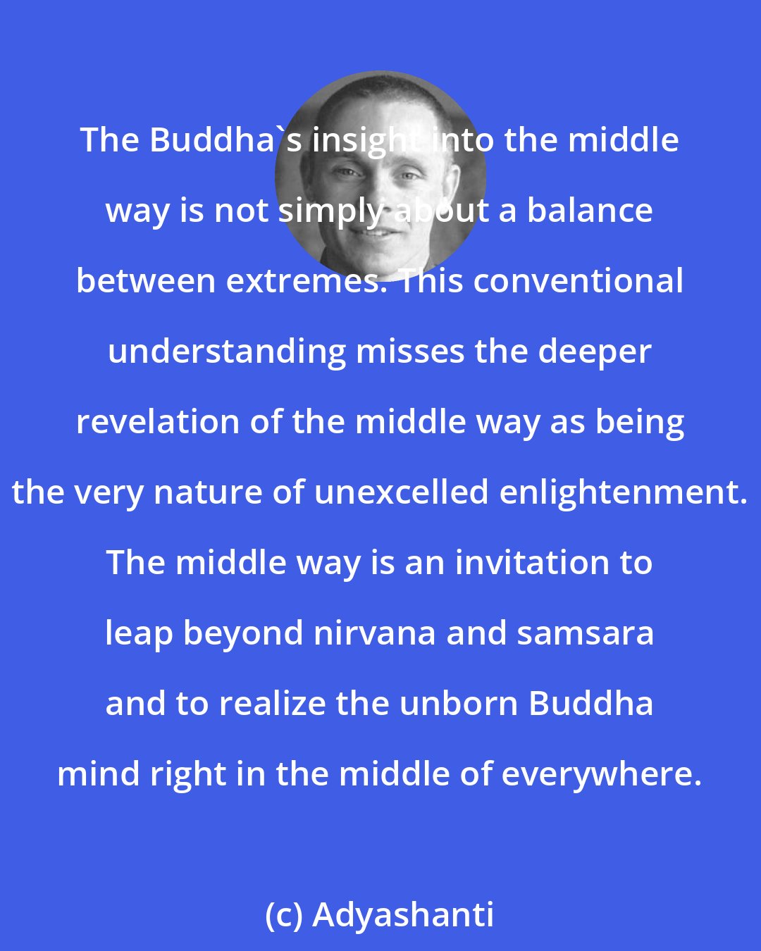 Adyashanti: The Buddha's insight into the middle way is not simply about a balance between extremes. This conventional understanding misses the deeper revelation of the middle way as being the very nature of unexcelled enlightenment. The middle way is an invitation to leap beyond nirvana and samsara and to realize the unborn Buddha mind right in the middle of everywhere.