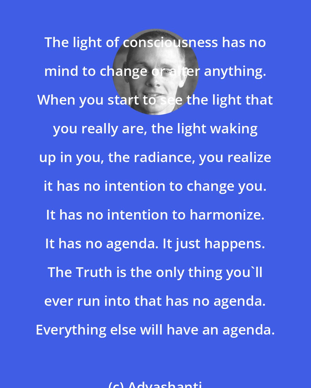 Adyashanti: The light of consciousness has no mind to change or alter anything. When you start to see the light that you really are, the light waking up in you, the radiance, you realize it has no intention to change you. It has no intention to harmonize. It has no agenda. It just happens. The Truth is the only thing you'll ever run into that has no agenda. Everything else will have an agenda.