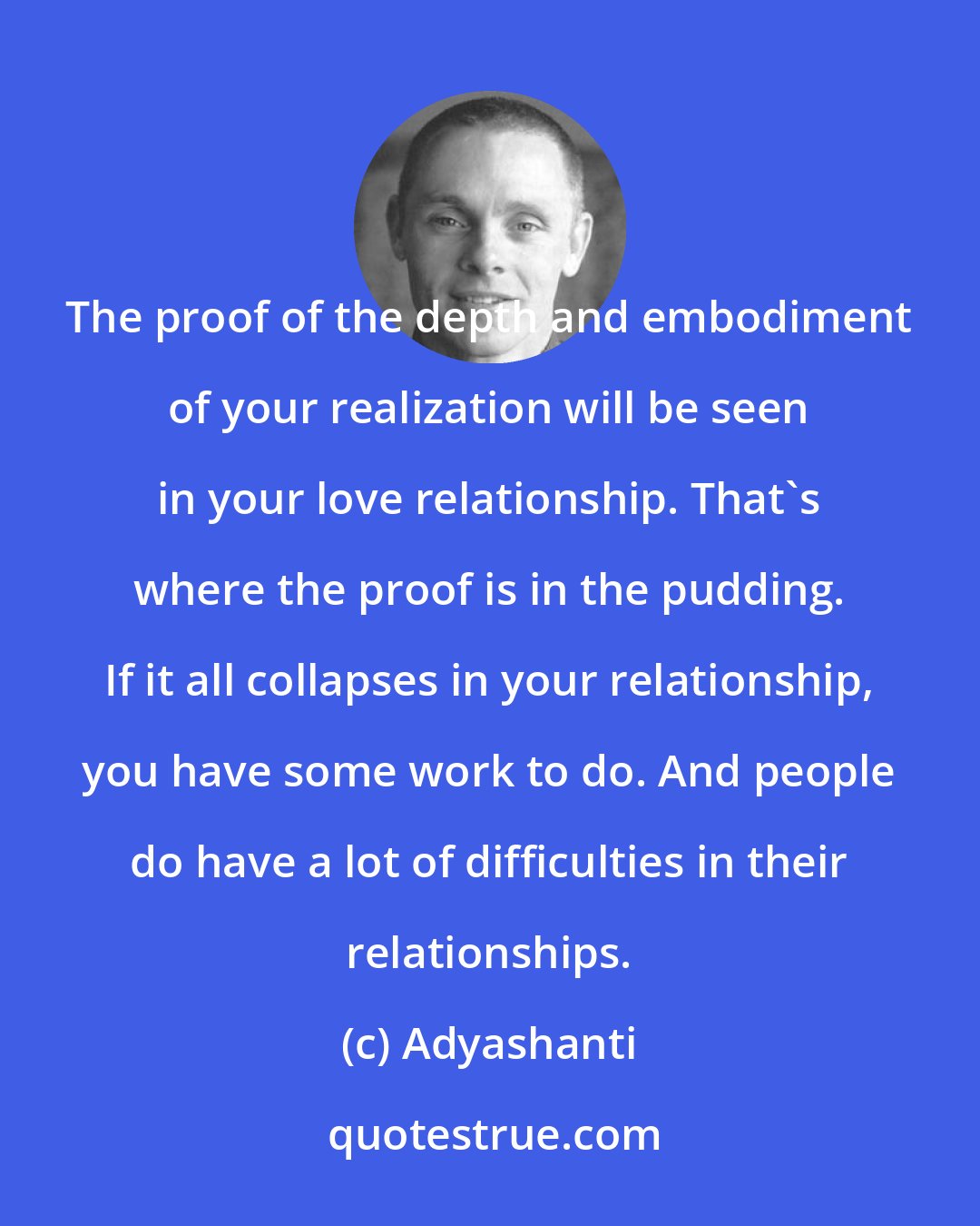 Adyashanti: The proof of the depth and embodiment of your realization will be seen in your love relationship. That's where the proof is in the pudding. If it all collapses in your relationship, you have some work to do. And people do have a lot of difficulties in their relationships.