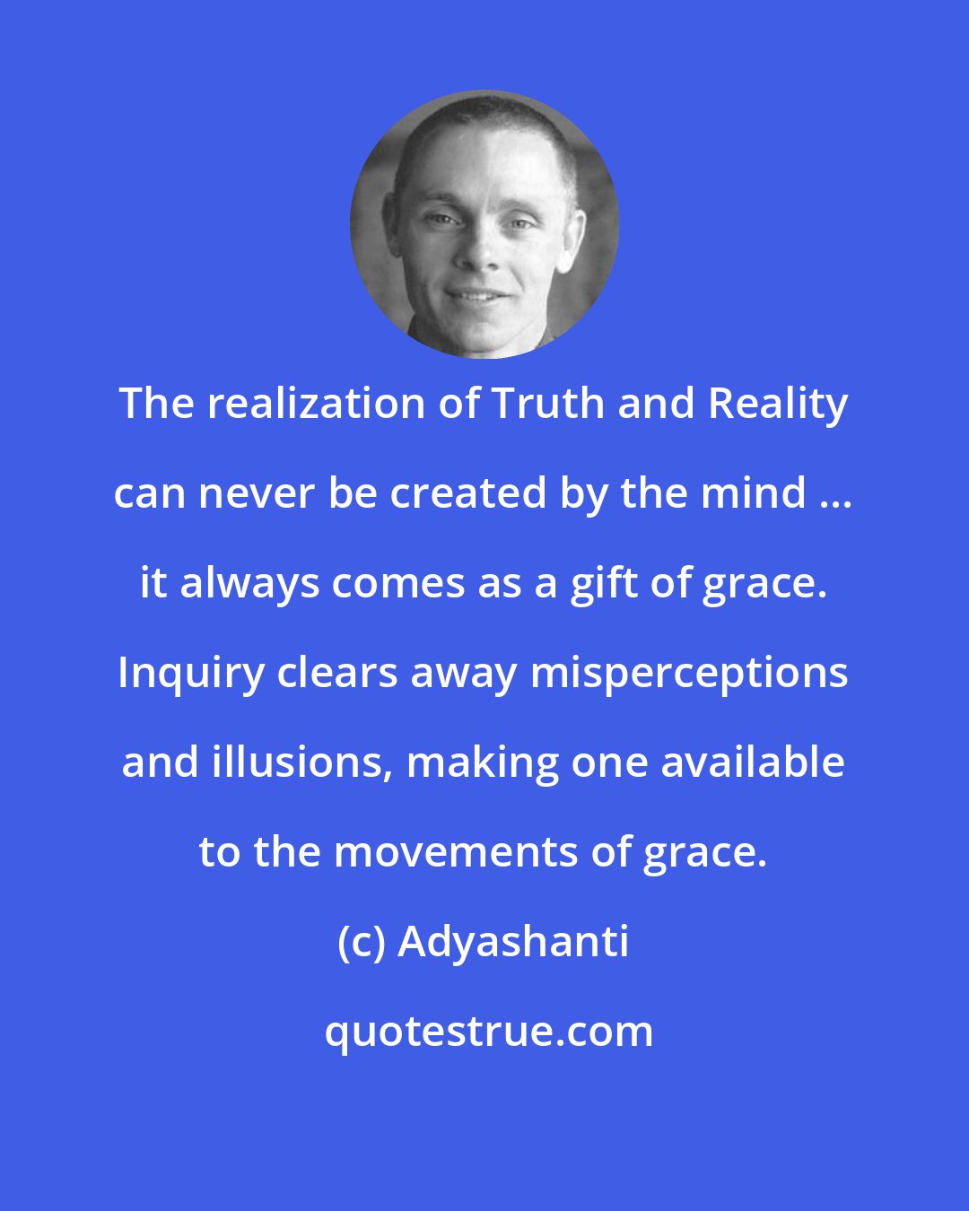 Adyashanti: The realization of Truth and Reality can never be created by the mind ... it always comes as a gift of grace. Inquiry clears away misperceptions and illusions, making one available to the movements of grace.