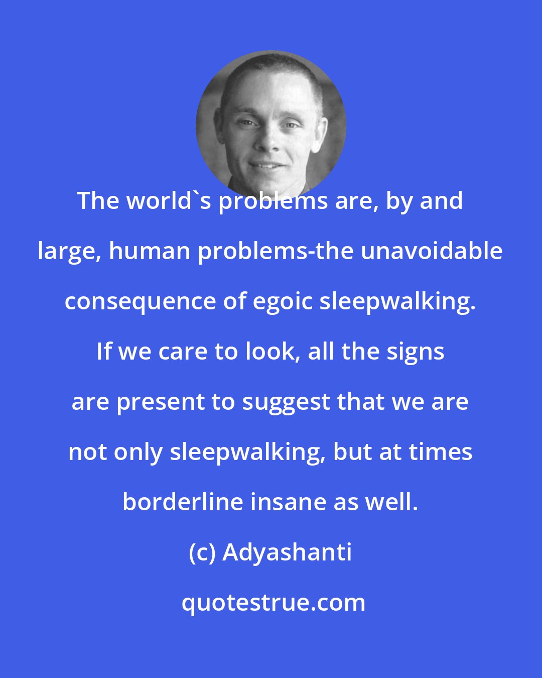 Adyashanti: The world's problems are, by and large, human problems-the unavoidable consequence of egoic sleepwalking. If we care to look, all the signs are present to suggest that we are not only sleepwalking, but at times borderline insane as well.