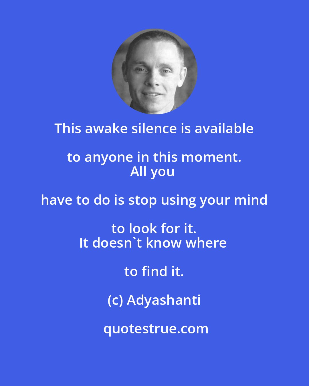 Adyashanti: This awake silence is available to anyone in this moment. 
All you have to do is stop using your mind to look for it. 
It doesn't know where to find it.