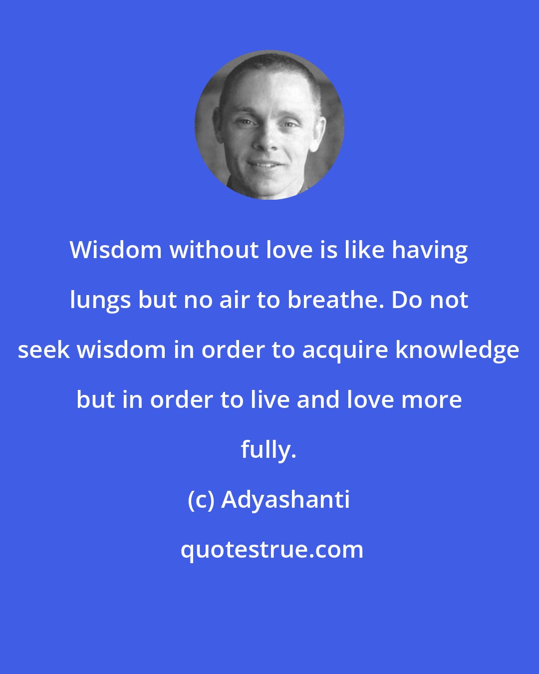 Adyashanti: Wisdom without love is like having lungs but no air to breathe. Do not seek wisdom in order to acquire knowledge but in order to live and love more fully.