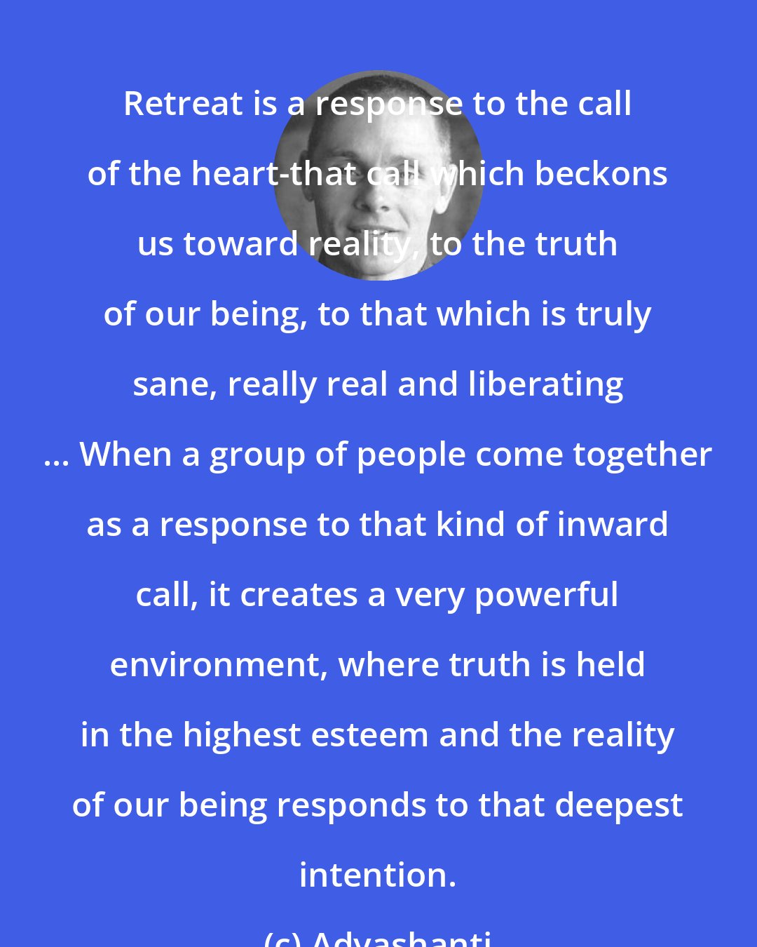 Adyashanti: Retreat is a response to the call of the heart-that call which beckons us toward reality, to the truth of our being, to that which is truly sane, really real and liberating ... When a group of people come together as a response to that kind of inward call, it creates a very powerful environment, where truth is held in the highest esteem and the reality of our being responds to that deepest intention.