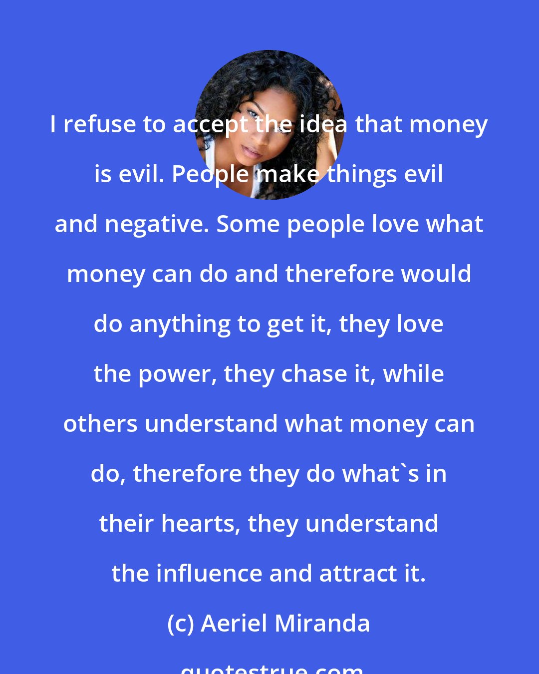 Aeriel Miranda: I refuse to accept the idea that money is evil. People make things evil and negative. Some people love what money can do and therefore would do anything to get it, they love the power, they chase it, while others understand what money can do, therefore they do what's in their hearts, they understand the influence and attract it.