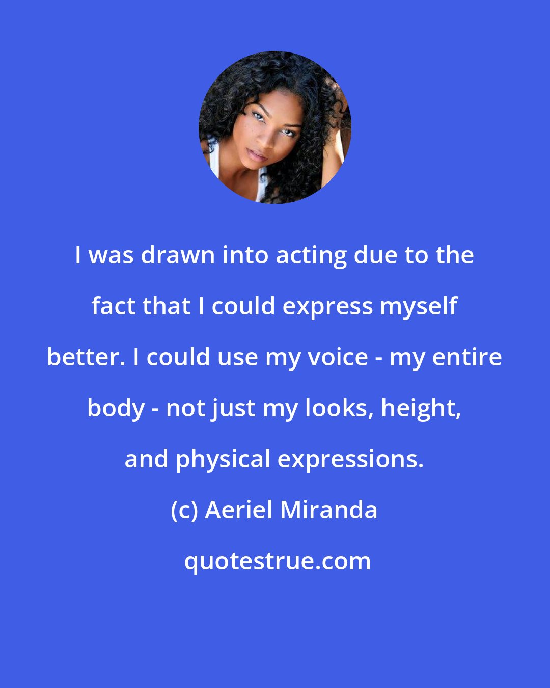 Aeriel Miranda: I was drawn into acting due to the fact that I could express myself better. I could use my voice - my entire body - not just my looks, height, and physical expressions.