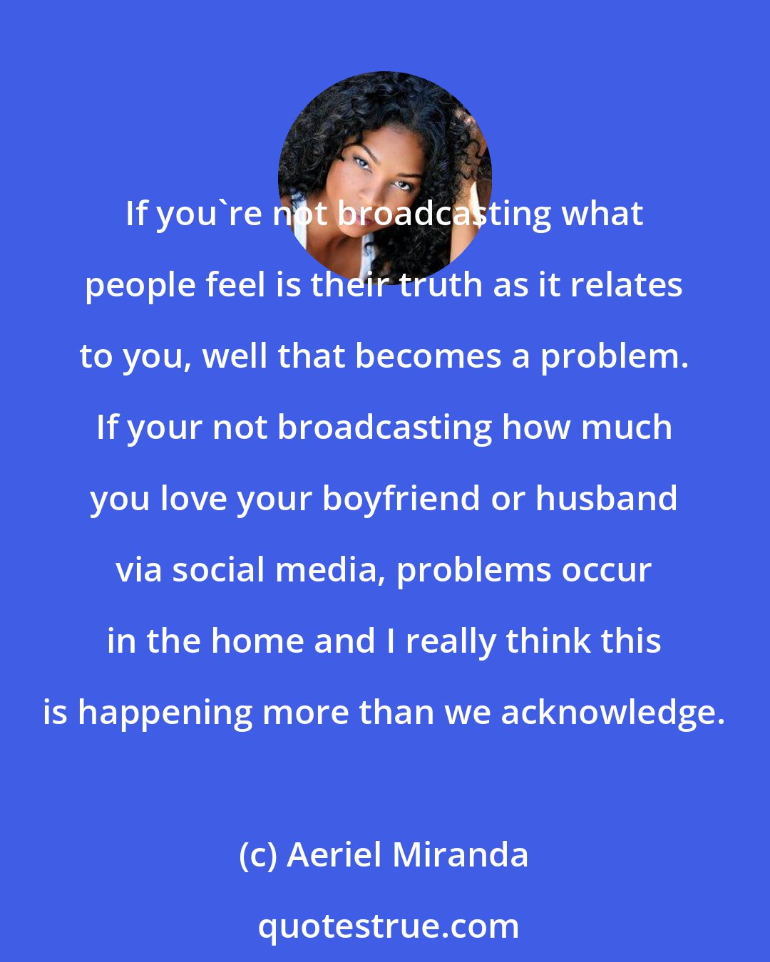 Aeriel Miranda: If you're not broadcasting what people feel is their truth as it relates to you, well that becomes a problem. If your not broadcasting how much you love your boyfriend or husband via social media, problems occur in the home and I really think this is happening more than we acknowledge.