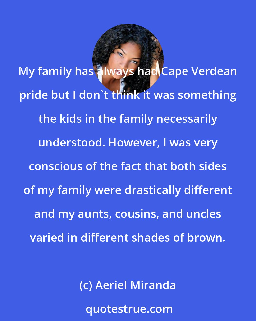 Aeriel Miranda: My family has always had Cape Verdean pride but I don't think it was something the kids in the family necessarily understood. However, I was very conscious of the fact that both sides of my family were drastically different and my aunts, cousins, and uncles varied in different shades of brown.
