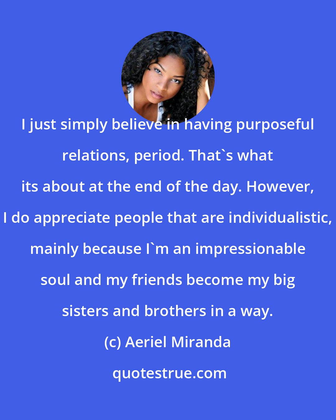 Aeriel Miranda: I just simply believe in having purposeful relations, period. That's what its about at the end of the day. However, I do appreciate people that are individualistic, mainly because I'm an impressionable soul and my friends become my big sisters and brothers in a way.