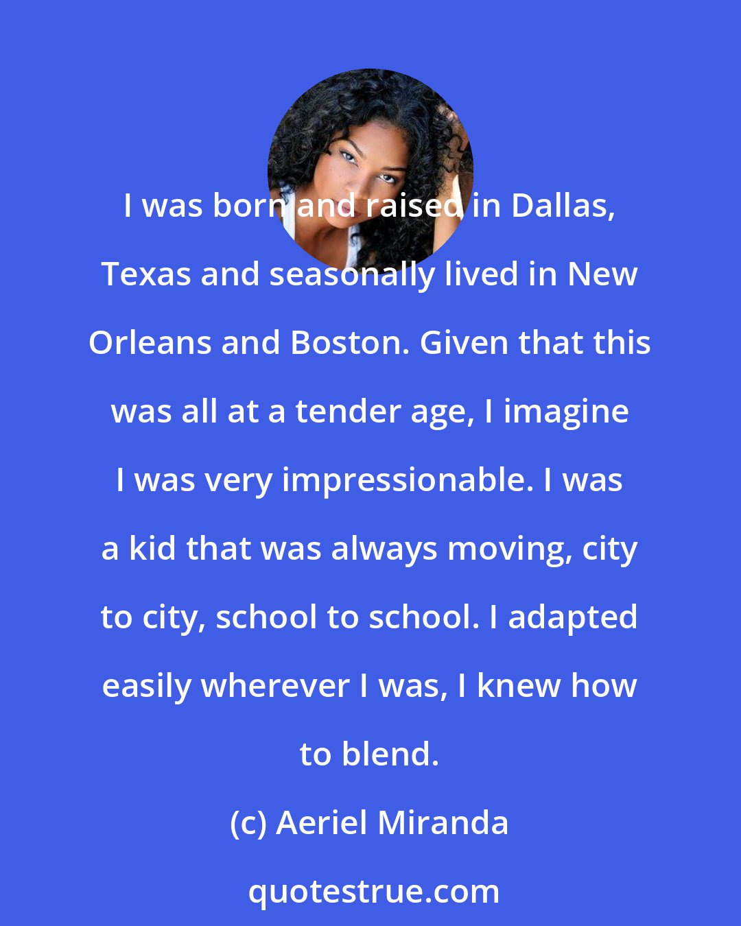 Aeriel Miranda: I was born and raised in Dallas, Texas and seasonally lived in New Orleans and Boston. Given that this was all at a tender age, I imagine I was very impressionable. I was a kid that was always moving, city to city, school to school. I adapted easily wherever I was, I knew how to blend.
