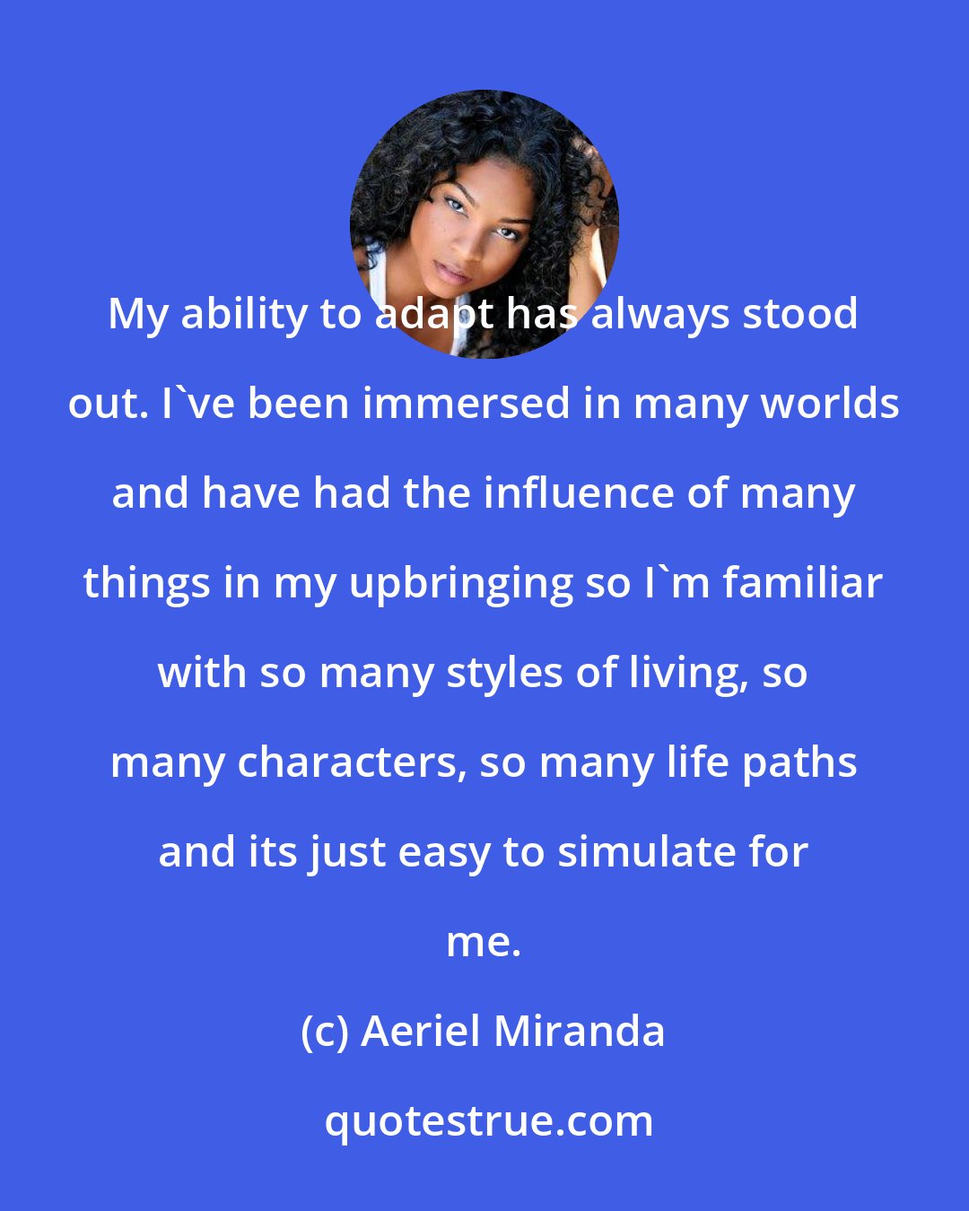 Aeriel Miranda: My ability to adapt has always stood out. I've been immersed in many worlds and have had the influence of many things in my upbringing so I'm familiar with so many styles of living, so many characters, so many life paths and its just easy to simulate for me.