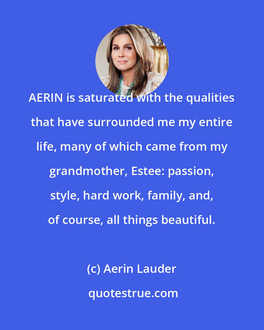 Aerin Lauder: AERIN is saturated with the qualities that have surrounded me my entire life, many of which came from my grandmother, Estee: passion, style, hard work, family, and, of course, all things beautiful.