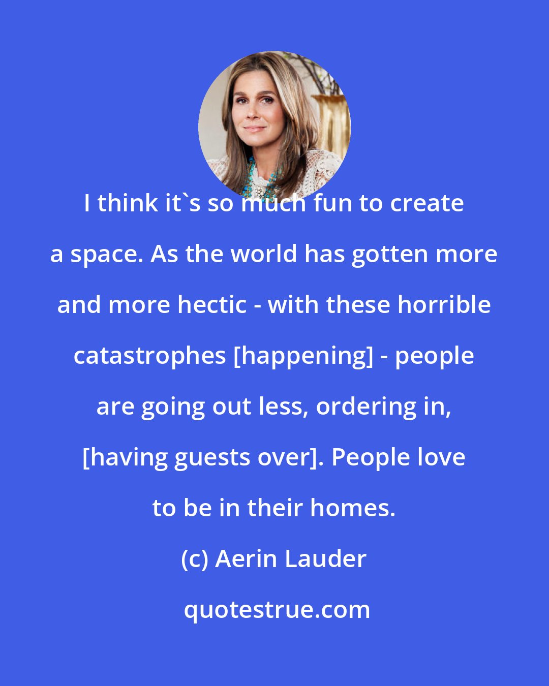 Aerin Lauder: I think it's so much fun to create a space. As the world has gotten more and more hectic - with these horrible catastrophes [happening] - people are going out less, ordering in, [having guests over]. People love to be in their homes.